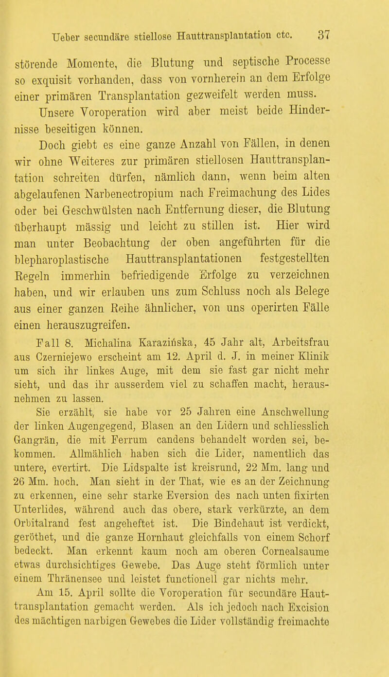 störende Momente, die Blutung und septische Processe so exquisit vorhanden, dass von vornherein an dein Erfolge einer primären Transplantation gezweifelt werden muss. Unsere Voroperation wird aber meist beide Hinder- nisse beseitigen können. Doch giebt es eine ganze Anzahl von Fällen, in denen wir ohne Weiteres zur primären stiellosen Hauttransplan- tation schreiten dürfen, nämlich dann, wenn beim alten abgelaufenen Narbenectropium nach Freimachung des Lides oder bei Geschwülsten nach Entfernung dieser, die Blutung überhaupt mässig und leicht zu stillen ist. Hier wird man unter Beobachtung der oben angeführten für die blepharoplastische Hauttransplantationen festgestellten Kegeln immerhin befriedigende Erfolge zu verzeichnen haben, und wir erlauben uns zum Schluss noch als Belege aus einer ganzen Reihe ähnlicher, von uns operirten Fälle einen herauszugreifen. Fall 8. Michalina Karazinska, 45 Jahr alt, Arbeitsfrau aus Czerniejewo erscheint am 12. April d. J. in meiner Klinik um sich ihr linkes Auge, mit dem sie fast gar nicht mehr sieht, und das ihr ausserdem viel zu schaffen macht, heraus- nehmen zu lassen. Sie erzählt, sie habe vor 25 Jahren eine Anschwellung der linken Augengegend, Blasen an den Lidern und schliesslich Gangrän, die mit Ferrum candens behandelt worden sei, be- kommen. Allmählich haben sich die Lider, namentlich das untere, evertirt. Die Lidspalte ist kreisrund, 22 Mm. lang und 26 Mm. hoch. Man sieht in der That, wie es an der Zeichnung zu erkennen, eine sehr starke Eversion des nach unten fixirten Unterlides, während auch das obere, stark verkürzte, an dem Orbitalrand fest angeheftet ist. Die Bindehaut ist verdickt, geröthet, und die ganze Hornhaut gleichfalls von einem Schorf bedeckt. Man erkennt kaum noch am oberen Cornealsaume etwas durchsichtiges Gewebe. Das Auge steht förmlich unter einem Thränensee und leistet functionell gar nichts mehr. Am 15. April sollte die Voroperation für secundäre Haut- transplantation gemacht werden. Als ich jedoch nach Excision des mächtigen narbigen Gewebes die Lider vollständig freimachto