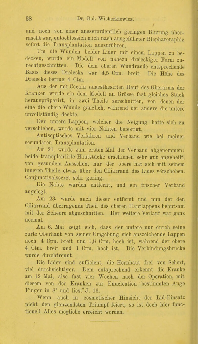 / und noch von einer ausserordentlich geringen Blutung über- rascht war, entschlossich mich nach ausgeführter Blcpharoraphie sofort dio Transplantation auszuführen. Um die Wunden heider Lider mit einem Lappen zu be- decken, wurde ein Modell von nahezu dreieckiger Form zu- rechtgeschnitten. Die dem oberen Wundrande entsprechende Basis dieses Dreiecks war 4,5 Ctm. breit. Die Höhe des Dreiecks betrug 4 Ctm. Aus der mit Cocain anaesthesirten Haut des Oberarms der Kranken wurde ein dem Modell an Grösse fast gleiches Stück herauspräparirt, in zwei Theile zerschnitten, von denen der eine die obere Wunde gänzlich, während der andere die untere unvollständig deckte. Der untere Lappen, welcher die Neigung hatte sich zu verschieben, wurde mit vier Nähten befestigt. Antiseptisches Verfahren und Verband wie bei meiner secundären Transplantation. Am 21. wurde zum ersten Mal der Verband abgenommen: beide transplantirte Hautstücke erschienen sehr gut angeheilt, von gesundem Aussehen, nur der obere hat sich mit seinem inneren Theile etwas über den Ciliarrand des Lides verschoben. Conjunctivalsecret sehr gering. Die Nähte wurden entfernt, und ein frischer Verband angelegt. Am 23. wurde auch dieser entfernt und nun der den Ciliarrand überragende Theil des oberen Hautlappens behutsam mit der Scheere abgeschnitten. Der weitere Verlauf war ganz normal. Am 6. Mai zeigt sich, dass der untere nur durch seine zarte Oberhaut von seiner Umgebung sich auszeichende Lappen noch 4 Ctm. breit und 1,8 Ctm. hoch ist, während der obere 4 Ctm. breit und 1 Ctm. hoch ist. Die Verbindungsbrücke wurde durchtrennt. Die Lider sind sufficient, die Hornhaut frei von Schorf, viel durchsichtiger. Dem entsprechend erkennt die Kranke am 12 Mai, also fast vier Wochen nach der Operation, mit diesem von der Kranken zur Enucleation bestimmten Auge Finger in 8' und liest* J. 16. Wenn auch in cosmetischer Hinsicht der Lid-Einsatz nicht den glänzendsten Triumpf feiert, so ist doch hier func- tionell Alles mögliche erreicht worden.