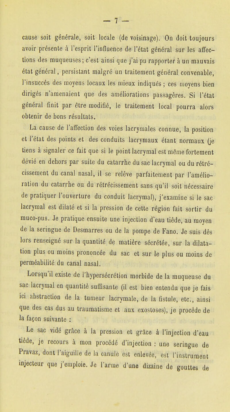 cause soit générale, soit locale (de voisinage). On doit toujours avoir présente à l'esprit l'influence de l'état général sur les affec- tions des muqueuses; c'est ainsi que j'ai pu rapporter à un mauvais état général, persistant malgré un traitement général convenable, l'insuccès des moyens locaux les mieux indiqués ; ces moyens bien dirigés n'amenaient que des améliorations passagères. Si l'état général finit par être modifié, le traitement local pourra alors obtenir de bons résultats. La cause de l'affection des voies lacrymales connue, la position et l'état des points et des conduits lacrymaux étant normaux (je tiens à signaler ce fait que si le point lacrymal est même fortement dévié en dehors par suite du catarrhe du sac lacrymal ou du rétré- cissement du canal nasal, il se relève parfaitement par l'amélio- ration du catarrhe ou du rétrécissement sans qu'il soit nécessaire de pratiquer l'ouverture du conduit lacrymal), j'examine si le sac lacrymal est dilaté et si la pression de cette région fait sortir du muco-pus. Je pratique ensuite une injection d'eau tiède, au moyen de la seringue de Desmarres ou de la pompe de Fano. Je suis dès lors renseigné sur la quantité de matière sécrétée, sur la dilata- tion plus ou moins prononcée du sac et sur le plus ou moins de perméabilité du canal nasal. Lorsqu'il existe de l'hypersécrétion morbide de la muqueuse du sac lacrymal en quantité suffisante (il est bien entendu que je fais ici abstraction de la tumeur lacrymale, de la fistule, etc., ainsi que des cas dus au traumatisme et aux exostoses), je procède de la façon suivante : Le sac vidé grâce à la pression et grâce à l'injection d'eau tiède, je recours à mon procédé d'injection : une seringue de Pravaz, dont l'aiguille de la canule est enlevée, est l'instrument injecteur que j'emploie. Je l'arme d'une dizaine de gouttes de