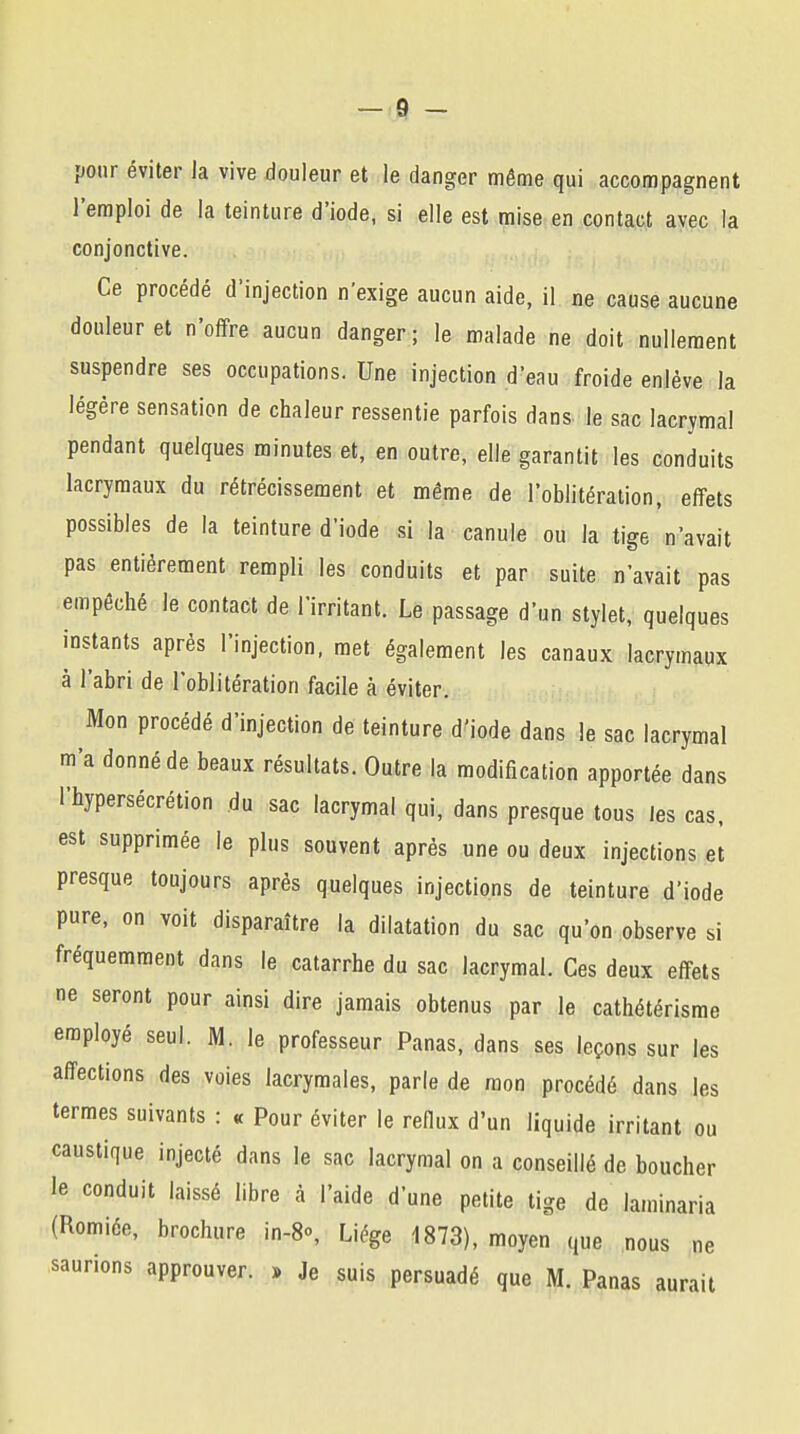 pour éviter la vive douleur et le danger même qui accompagnent l'emploi de la teinture d'iode, si elle est mise en contact avec la conjonctive. Ce procédé d'injection n'exige aucun aide, il ne cause aucune douleur et n'offre aucun danger; le malade ne doit nullement suspendre ses occupations. Une injection d'eau froide enlève la légère sensation de chaleur ressentie parfois dans le sac lacrymal pendant quelques minutes et, en outre, elle garantit les conduits lacrymaux du rétrécissement et même de l'oblitération, effets possibles de la teinture d'iode si la canule ou la tige n'avait pas entièrement rempli les conduits et par suite n'avait pas empêché le contact de l'irritant. Le passage d'un stylet, quelques instants après l'injection, met également les canaux lacrymaux à l'abri de l'oblitération facile à éviter. Mon procédé d'injection de teinture d'iode dans le sac lacrymal m'a donné de beaux résultats. Outre la modification apportée dans l'hypersécrétion du sac lacrymal qui, dans presque tous les cas, est supprimée le plus souvent après une ou deux injections et presque toujours après quelques injections de teinture d'iode pure, on voit disparaître la dilatation du sac qu'on observe si fréquemment dans le catarrhe du sac lacrymal. Ces deux effets ne seront pour ainsi dire jamais obtenus par le cathétérisme employé seul. M. le professeur Panas, dans ses leçons sur les affections des voies lacrymales, parle de mon procédé dans les termes suivants : « Pour éviter le reflux d'un liquide irritant ou caustique injecté dans le sac lacrymal on a conseillé de boucher le conduit laissé libre à l'aide d'une petite tige de laminaria (Romiée, brochure in-8°, Liège 1873), moyen que nous ne saunons approuver. » Je suis persuadé que M. Panas aurait