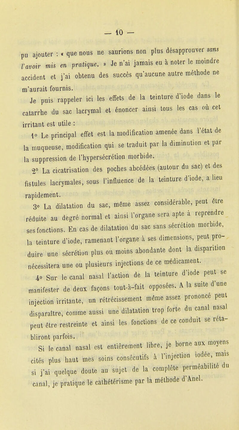 pu ajouter : « que nous ne saurions non plus désapprouver sons l'avoir mis en pratique. » Je n'ai jamais eu à noter le moindre accident et j'ai obtenu des succès qu'aucune autre méthode ne m'aurait fournis. Je puis rappeler ici les effets de la teinture d'iode dans le catarrhe du sac lacrymal et énoncer ainsi tous les cas où cet irritant est utile : lo Le principal effet est la modification amenée dans l'état de la muqueuse, modification qui se traduit par la diminution et par la suppression de l'hypersécrétion morbide. r La cicatrisation des poches abcédées (autour du sac) et des fistules lacrymales, sous l'influence de la teinture d'iode, a lieu rapidement. 30 La dilatation du sac, même assez considérable, peut être réduite au degré normal et ainsi l'organe sera apte à reprendre ses fonctions. En cas de dilatation du sac sans sécrétion morb.de, la teinture d'iode, ramenant l'organe à ses dimensions, peut pro- duire une sécrétion plus ou moins abondante dont la disparition nécessitera une ou plusieurs injections de ce médicament. 40 Sur le canal nasal l'action de la teinture d'iode peut se manifester de deux façons tout-à-fait opposées. A la suite d'une injection irritante, un rétrécissement même assez prononce peut disparaître, comme aussi une dilatation trop forte du canal nasal peut être restreinte et ainsi les fonctions de ce conduit se réta- bliront parfois. Si le canal nasal est entièrement libre, je borne aux moyens cités plus haut mes soins consécutifs à l'injection iodée, mais si j'ai quelque doute au sujet de la complète perméabilité du canal, je pratique le cathétérisme par la méthode d'Ànel.