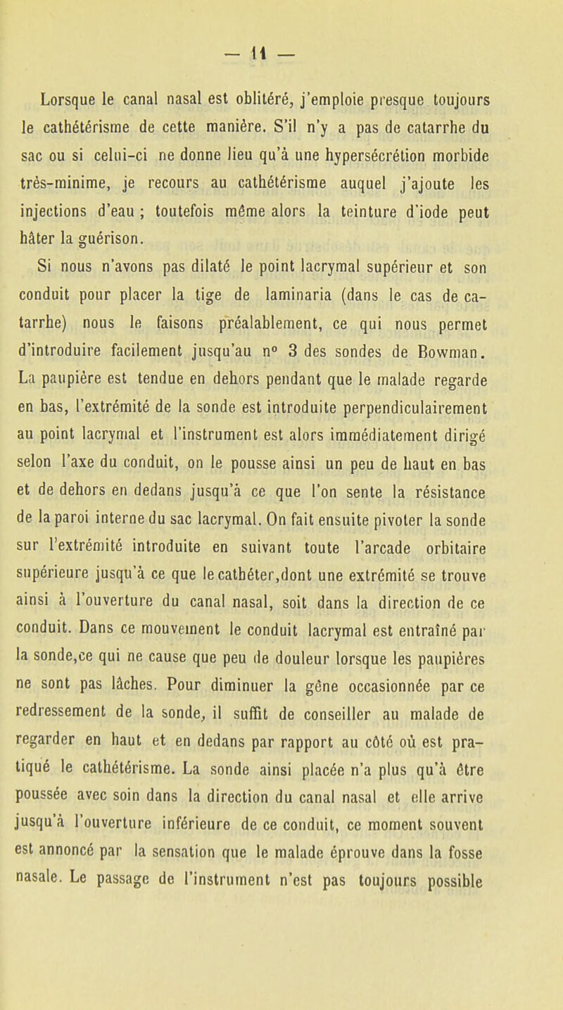 Lorsque le canal nasal est oblitéré, j'emploie presque toujours le cathétérisme de cette manière. S'il n'y a pas de catarrhe du sac ou si celui-ci ne donne lieu qu'à une hypersécrétion morbide très-minime, je recours au cathétérisme auquel j'ajoute les injections d'eau ; toutefois môme alors la teinture d'iode peut hâter la guérison. Si nous n'avons pas dilaté le point lacrymal supérieur et son conduit pour placer la tige de laminaria (dans le cas de ca- tarrhe) nous le faisons préalablement, ce qui nous permet d'introduire facilement jusqu'au n° 3 des sondes de Bowman. La paupière est tendue en dehors pendant que le malade regarde en bas, l'extrémité de la sonde est introduite perpendiculairement au point lacrymal et l'instrument est alors immédiatement dirigé selon l'axe du conduit, on le pousse ainsi un peu de haut en bas et de dehors en dedans jusqu'à ce que l'on sente la résistance de la paroi interne du sac lacrymal. On fait ensuite pivoter la sonde sur l'extrémité introduite en suivant toute l'arcade orbitaire supérieure jusqu'à ce que le cathéter,dont une extrémité se trouve ainsi à l'ouverture du canal nasal, soit dans la direction de ce conduit. Dans ce mouvement le conduit lacrymal est entraîné par la sonde.ce qui ne cause que peu île douleur lorsque les paupières ne sont pas lâches. Pour diminuer la gêne occasionnée par ce redressement de la sonde, il suffit de conseiller au malade de regarder en haut et en dedans par rapport au côté où est pra- tiqué le cathétérisme. La sonde ainsi placée n'a plus qu'à être poussée avec soin dans la direction du canal nasal et elle arrive jusqu'à l'ouverture inférieure de ce conduit, ce moment souvent est annoncé par la sensation que le malade éprouve dans la fosse nasale. Le passage de l'instrument n'est pas toujours possible