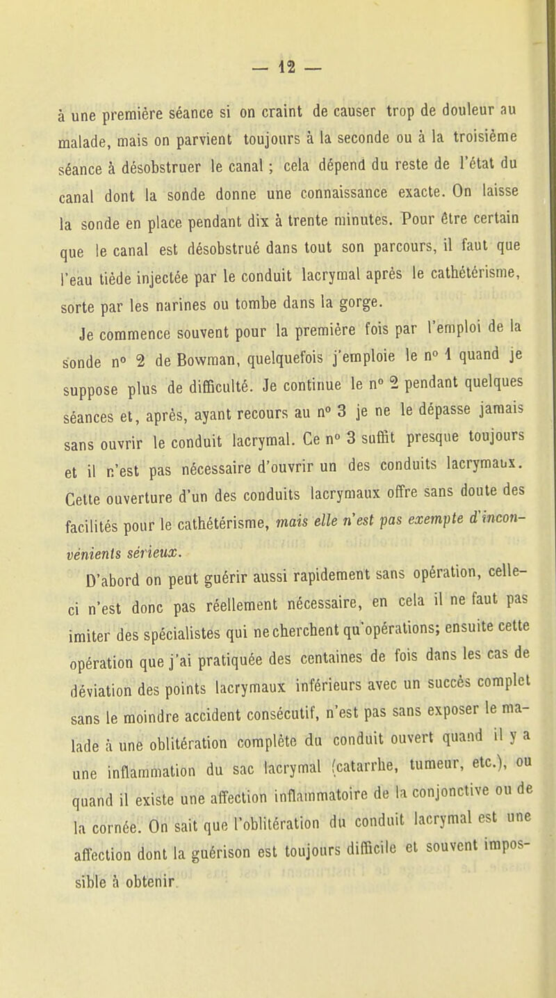 à une première séance si on craint de causer trop de douleur au malade, mais on parvient toujours à la seconde ou à la troisième séance à désobstruer le canal ; cela dépend du reste de l'état du canal dont la sonde donne une connaissance exacte. On laisse la sonde en place pendant dix à trente minutes. Pour être certain que le canal est désobstrué dans tout son parcours, il faut que l'eau tiède injectée par le conduit lacrymal après le cathétérisme, sorte par les narines ou tombe dans la gorge. Je commence souvent pour la première fois par l'emploi de la sonde n° 2 de Bowman, quelquefois j'emploie le n° 1 quand je suppose plus de difficulté. Je continue le n° 2 pendant quelques séances et, après, ayant recours au n° 3 je ne le dépasse jamais sans ouvrir le conduit lacrymal. Ce n° 3 suffit presque toujours et il n'est pas nécessaire d'ouvrir un des conduits lacrymaux. Cette ouverture d'un des conduits lacrymaux offre sans doute des facilités pour le cathétérisme, mais elle n'est pas exempte d'incon- vénients sérieux. D'abord on peut guérir aussi rapidement sans opération, celle- ci n'est donc pas réellement nécessaire, en cela il ne faut pas imiter des spécialistes qui ne cherchent qu'opérations; ensuite cette opération que j'ai pratiquée des centaines de fois dans les cas de déviation des points lacrymaux inférieurs avec un succès complet sans le moindre accident consécutif, n'est pas sans exposer le ma- lade à une oblitération complète du conduit ouvert quand il y a une inflammation du sac lacrymal (catarrhe, tumeur, etc.), ou quand il existe une affection inflammatoire de la conjonctive ou de la cornée. On sait que l'oblitération du conduit lacrymal est une affection dont la guérison est toujours difficile et souvent impos- sible à obtenir