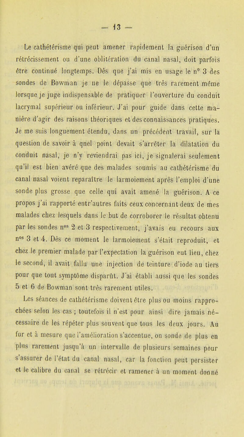 Le cathétérisme qui peut amener rapidement la guérison d'un rétrécissement ou d'une oblitération du canal nasal, doit parfois être continué longtemps. Dés que j'ai mis en usage le n° 3 des sondes de Bowman je ne le dépasse que très rarement même lorsque je juge indispensable de pratiquer l'ouverture du conduit lacrymal supérieur ou inférieur. J'ai pour guide dans cette ma- nière d'agir des raisons théoriques et des connaissances pratiques. Je me suis longuement étendu, dans un précédent travail, sur la question de savoir à qnel point devait s'arrêter la dilatation du conduit nasal, je n'y reviendrai pas ici, je signalerai seulement qu'il est bien avéré que des malades soumis au cathétérisme du canal nasal voient reparaître le larmoiement après l'emploi d'une sonde plus grosse que celle qui avait amené la guérison. A ce propos j'ai rapporté entr'autres faits ceux concernant deux de mes malades chez lesquels dans le but de corroborer le résultat obtenu par les sondes nos 2 et 3 respectivement, j'avais eu recours aux nos 3 et 4. Dès ce moment le larmoiement s'était reproduit, et chez le premier malade par l'expectation la guérison eut lieu, chez le second, il avait fallu une injection de teinture d'iode au tiers pour que tout symptôme disparût. J'ai établi aussi que les sondes 5 et 6 de Bowman sont très rarement utiles. Les séances de cathétérisme doivent être plus ou moins rappro- chées selon les cas ; toutefois il n'est pour ainsi dire jamais né- cessaire de les répéter plus souvent que tous les deux jours. Au fur et à mesure que l'amélioration s'accentue, on sonde de plus en plus rarement jusqu'à un intervalle de plusieurs semaines pour s'assurer de l'état du canal nasal, car la fonction peut persister et le calibre du canal se rétrécir et ramener à un moment donné