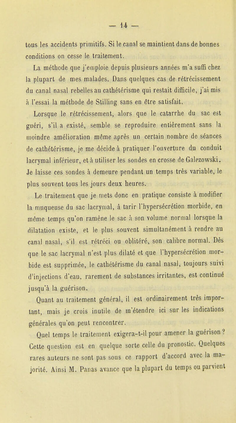 tous les accidents primitifs. Si le canal se maintient dans de bonnes conditions on cesse le traitement. La méthode que j'emploie depuis plusieurs années m'a suffi chez la plupart de mes malades. Dans quelques cas de rétrécissement du canal nasal rebelles au cathétérisme qui restait difficile, j'ai mis à l'essai la méthode de Stilling sans en être satisfait. Lorsque le rétrécissement, alors que le catarrhe du sac est guéri, s'il a existé, semble se reproduire entièrement sans la moindre amélioration même après un certain nombre de séances de cathétérisme, je me décide à pratiquer l'ouverture du conduit lacrymal inférieur, et à utiliser les sondes en crosse de Galezowski. Je laisse ces sondes à demeure pendant un temps très variable, le plus souvent tous les jours deux heures. Le traitement que je mets donc en pratique consiste à modifier la muqueuse du sac lacrymal, à tarir l'hypersécrétion morbide, en même temps qu'on ramène le sac à son volume normal lorsque la dilatation existe, et le plus souvent simultanément à rendre au canal nasal, s'il est rétréci ou oblitéré, son calibre normal. Dès que le sac lacrymal n'est plus dilaté et que l'hypersécrétion mor- bide est supprimée, le cathétérisme du canal nasal, toujours suivi d'injections d'eau, rarement de substances irritantes, est continué jusqu'à la guérison. Quant au traitement général, il est ordinairement très impor- tant, mais je crois inutile de m'étendre ici sur les indications générales qu'on peut rencontrer. Quel temps le traitement exigera-t-ilpour amener la guérison? Cette question est en quelque sorte celle du pronostic. Quelques rares auteurs ne sont pas sous ce rapport d'accord avec la ma- jorité. Ainsi M. Panas avance que la plupart du temps ou parvient