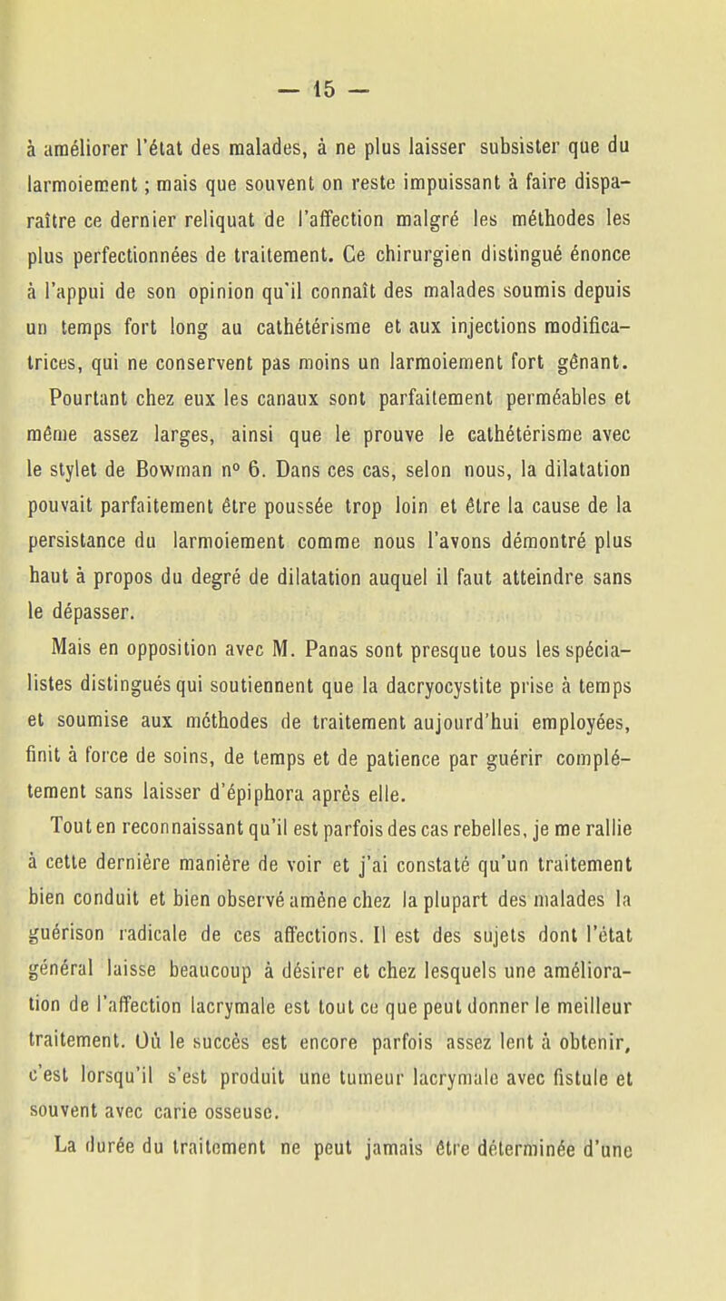 à améliorer l'état des malades, à ne plus laisser subsister que du larmoiement ; mais que souvent on reste impuissant à faire dispa- raître ce dernier reliquat de l'affection malgré les méthodes les plus perfectionnées de traitement. Ce chirurgien distingué énonce à l'appui de son opinion qu'il connaît des malades soumis depuis un temps fort long au cathétérisme et aux injections modifica- trices, qui ne conservent pas moins un larmoiement fort gênant. Pourtant chez eux les canaux sont parfaitement perméables et même assez larges, ainsi que le prouve le cathétérisme avec le stylet de Bowman n° 6. Dans ces cas, selon nous, la dilatation pouvait parfaitement être poussée trop loin et être la cause de la persistance du larmoiement comme nous l'avons démontré plus haut à propos du degré de dilatation auquel il faut atteindre sans le dépasser. Mais en opposition avec M. Panas sont presque tous les spécia- listes distingués qui soutiennent que la dacryocystite prise à temps et soumise aux méthodes de traitement aujourd'hui employées, finit à force de soins, de temps et de patience par guérir complè- tement sans laisser d'épiphora après elle. Tout en reconnaissant qu'il est parfois des cas rebelles, je me rallie à cette dernière manière de voir et j'ai constaté qu'un traitement bien conduit et bien observé amène chez la plupart des malades la guérison radicale de ces affections. Il est des sujets dont l'état général laisse beaucoup à désirer et chez lesquels une améliora- tion de l'affection lacrymale est tout ce que peut donner le meilleur traitement. Où le succès est encore parfois assez lent à obtenir, c'est lorsqu'il s'est produit une tumeur lacrymale avec fistule et souvent avec carie osseuse. La durée du traitement ne peut jamais être déterminée d'une