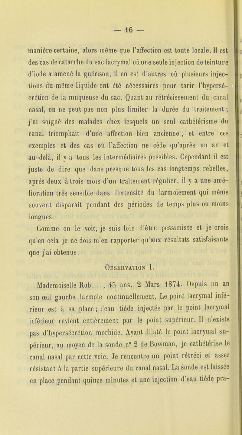 manière certaine, alors même que l'affection est toute locale. Il est des cas de catarrhe du sac lacrymal oùune seule injection de teinture d'iode a amené la guérison, il en est d'autres où plusieurs injec- tions du même liquide ont été nécessaires pour tarir l'hypersé- crétion de la muqueuse, du sac. Quant au rétrécissement du canal nasal, on ne peut pas non plus limiter la durée du traitement ; j'ai soigné des malades chez lesquels un seul cathétérisme du canal triomphait d'une affection bien ancienne , et entre ces exemples et des cas où l'affection ne cède qu'après un an et au-delà, il y a tous les intermédiaires possibles. Cependant il est juste de dire que dans presque tous les cas longtemps rebelles, après deux à trois mois d'un traitement régulier, il y a une amé- lioration très sensible dans l'intensité du larmoiement qui même souvent disparaît pendant des périodes de temps plus ou moins longues. Comme on le voit, je suis loin d'être pessimiste et je crois qu'en cela je ne dois m'en rapporter qu'aux résultats satisfaisants que j'ai obtenus. Observation I. Mademoiselle Rob. .., 45 ans. 2 Mars 4874- Depuis un an son œil gauche larmoie continuellement. Le point lacrymal infé- rieur est à sa place ; l'eau tiède injectée par le point lacrymal inférieur revient entièrement par le point supérieur. Il n'existe pas d'hypersécrétion morbide. Ayant dilaté le point lacrymal su- périeur, au moyen de la sonde n° 2 de Bowman, je cathétérise le canal nasal par cette voie. Je rencontre un point rétréci et assez résistant à la partie supérieure du canal nasal. La sonde est laissée en place pendant quinze minutes et une injection d'eau tiède pra-