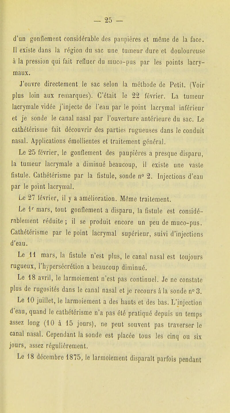 d'un gonflement considérable des paupières et même de la face. Il existe dans la région du sac une tumeur dure et douloureuse à la pression qui fait refluer du muco-pus par les points lacry- maux. J'ouvre directement le sac selon la méthode de Petit. (Voir plus loin aux remarques). C'était le 22 février. La tumeur lacrymale vidée j'injecte de l'eau par le point lacrymal inférieur et je sonde le canal nasal par l'ouverture antérieure du sac. Le cathétérisme fait découvrir des parties rugueuses dans le conduit nasal. Applications éraollientes et traitement général. Le 25 février, le gonflement des paupières a presque disparu, la tumeur lacrymale a diminué beaucoup, il existe une vaste fistule. Cathétérisme par la fistule, sonde n° 2. Injections d'eau par le point lacrymal. Le 27 février, il y a amélioration. Môme traitement. Le lr mars, tout gonflement a disparu, la fistule est considé- rablement réduite; il se produit encore un peu de muco-pus. Cathétérisme par le point lacrymal supérieur, suivi d'injections d'eau. Le 11 mars, la fistule n'est plus, le canal nasal est toujours rugueux, l'hypersécrétion a beaucoup diminué. Le 18 avril, le larmoiement n'est pas continuel. Je ne constate plus de rugosités dans le canal nasal et je recours à la sonde n° 3. Le 10 juillet, le larmoiement a des hauts et des bas. L'injection d'eau, quand le cathétérisme n'a pas été pratiqué depuis un temps assez long (10 à 15 jours), ne peut souvent pas traverser le canal nasal. Cependant la sonde est placée tous les cinq ou six jours, assez régulièrement. Le 18 décembre 1875, le larmoiement disparaît parfois pendant