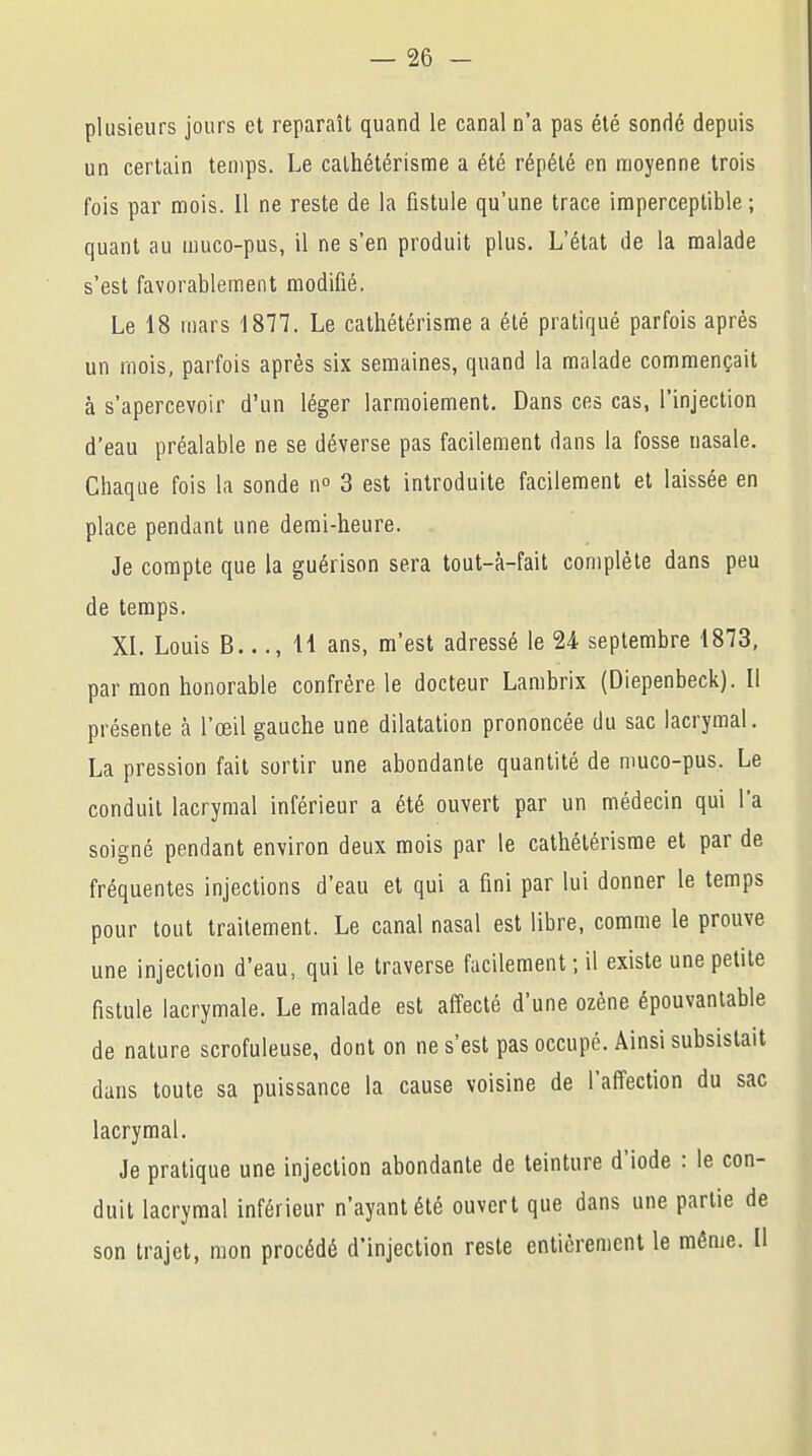 plusieurs jours et reparaît quand le canal n'a pas été sondé depuis un certain temps. Le calhétérisme a été répété en moyenne trois fois par mois. Il ne reste de la fistule qu'une trace imperceptible ; quant au muco-pus, il ne s'en produit plus. L'état de la malade s'est favorablement modifié. Le 18 mars 1877. Le cathétérisme a été pratiqué parfois après un mois, parfois après six semaines, quand la malade commençait à s'apercevoir d'un léger larmoiement. Dans ces cas, l'injection d'eau préalable ne se déverse pas facilement dans la fosse nasale. Chaque fois la sonde n° 3 est introduite facilement et laissée en place pendant une demi-heure. Je compte que la guérison sera tout-à-fait complète dans peu de temps. XI. Louis B..., H ans, m'est adressé le 24 septembre 1873, par mon honorable confrère le docteur Lambrix (Diepenbeck). Il présente à l'œil gauche une dilatation prononcée du sac lacrymal. La pression fait sortir une abondante quantité de muco-pus. Le conduit lacrymal inférieur a été ouvert par un médecin qui l'a soigné pendant environ deux mois par le cathétérisme et par de fréquentes injections d'eau et qui a fini par lui donner le temps pour tout traitement. Le canal nasal est libre, comme le prouve une injection d'eau, qui le traverse facilement ; il existe une petite fistule lacrymale. Le malade est affecté d'une ozène épouvantable de nature scrofuleuse, dont on ne s'est pas occupé. Ainsi subsistait dans toute sa puissance la cause voisine de l'affection du sac lacrymal. Je pratique une injection abondante de teinture d'iode : le con- duit lacrymal inférieur n'ayant été ouvert que dans une partie de son trajet, mon procédé d'injection reste entièrement le même. Il