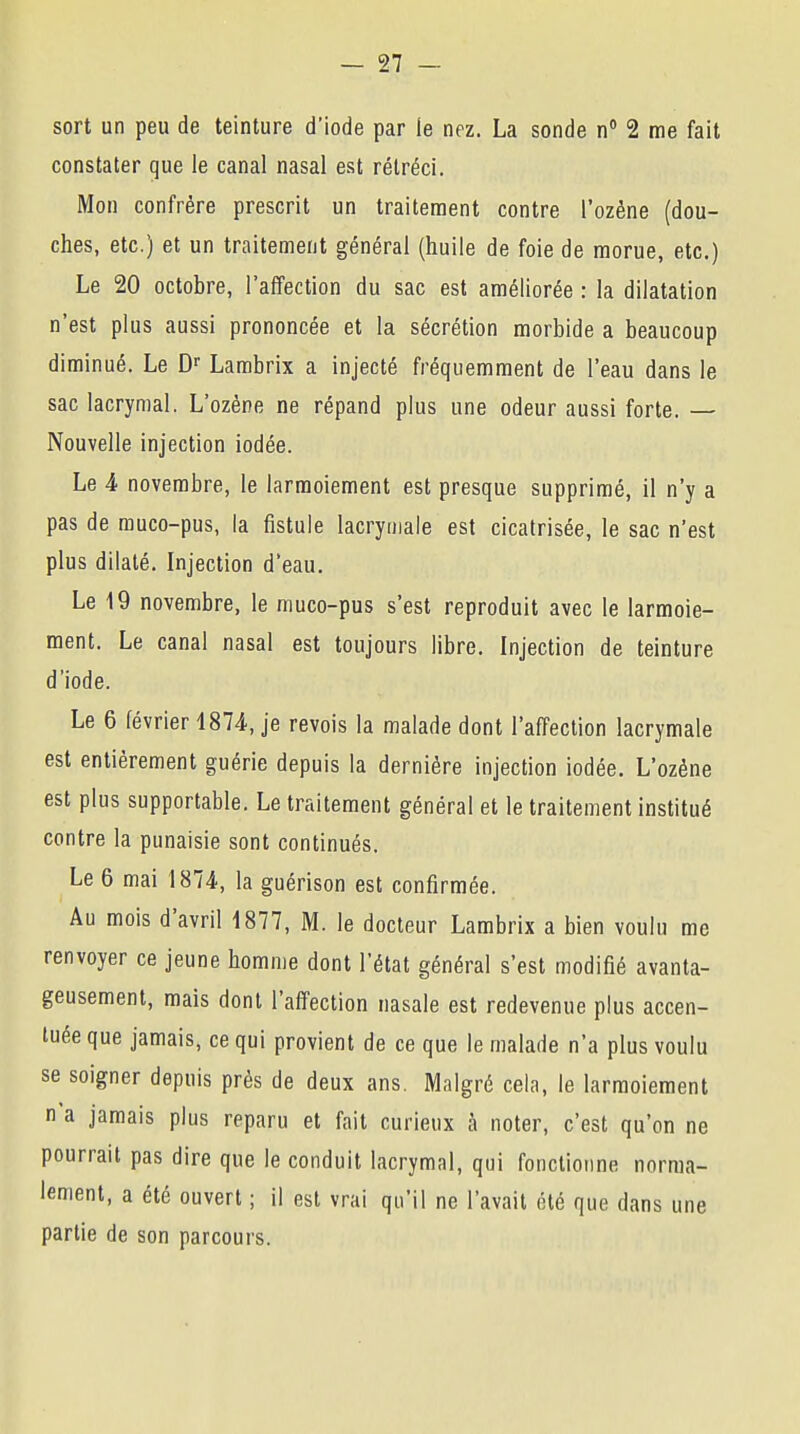 sort un peu de teinture d'iode par le nez. La sonde n° 2 me fait constater que le canal nasal est rétréci. Mon confrère prescrit un traitement contre l'ozène (dou- ches, etc.) et un traitement général (huile de foie de morue, etc.) Le 20 octobre, l'affection du sac est améliorée : la dilatation n'est plus aussi prononcée et la sécrétion morbide a beaucoup diminué. Le Dr Lambrix a injecté fréquemment de l'eau dans le sac lacrymal. L'ozène ne répand plus une odeur aussi forte. — Nouvelle injection iodée. Le 4 novembre, le larmoiement est presque supprimé, il n'y a pas de muco-pus, la fistule lacrymale est cicatrisée, le sac n'est plus dilaté. Injection d'eau. Le 19 novembre, le muco-pus s'est reproduit avec le larmoie- ment. Le canal nasal est toujours libre. Injection de teinture d'iode. Le 6 février 1874, je revois la malade dont l'affection lacrymale est entièrement guérie depuis la dernière injection iodée. L'ozène est plus supportable. Le traitement général et le traitement institué contre la punaisie sont continués. Le 6 mai 1874, la guérison est confirmée. Au mois d'avril 1877, M. le docteur Lambrix a bien voulu me renvoyer ce jeune homme dont l'état général s'est modifié avanta- geusement, mais dont l'affection nasale est redevenue plus accen- tuée que jamais, ce qui provient de ce que le malade n'a plus voulu se soigner depuis près de deux ans. Malgré cela, le larmoiement n'a jamais plus reparu et fait curieux à noter, c'est qu'on ne pourrait pas dire que le conduit lacrymal, qui fonctionne norma- lement, a été ouvert ; il est vrai qu'il ne l'avait été que dans une partie de son parcours.