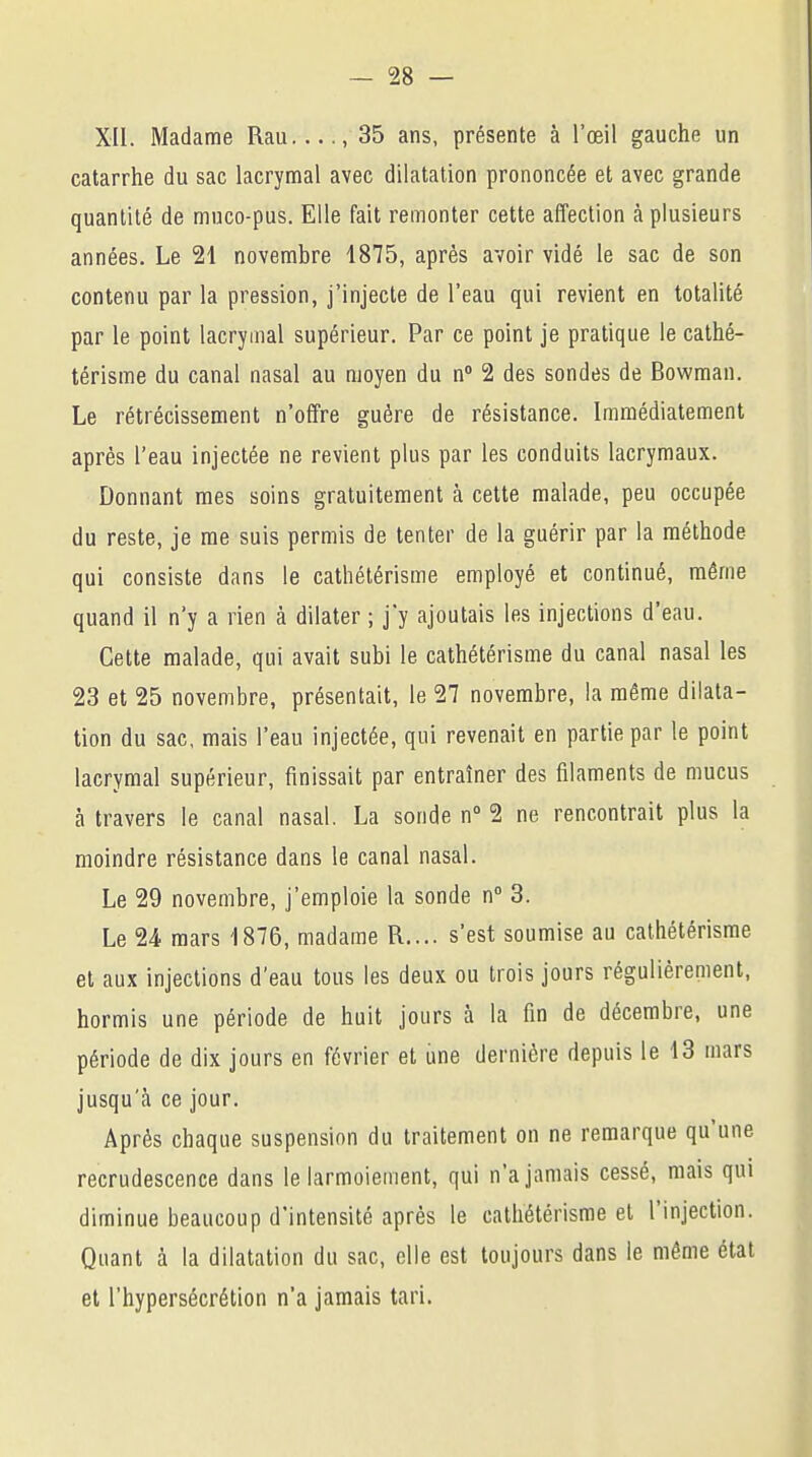 XII. Madame Rau...., 35 ans, présente à l'œil gauche un catarrhe du sac lacrymal avec dilatation prononcée et avec grande quantité de muco-pus. Elle fait remonter cette affection à plusieurs années. Le 21 novembre 1875, après avoir vidé le sac de son contenu par la pression, j'injecte de l'eau qui revient en totalité par le point lacrymal supérieur. Par ce point je pratique le cathé- térisme du canal nasal au moyen du n° 2 des sondes de Bowman. Le rétrécissement n'offre guère de résistance. Immédiatement après l'eau injectée ne revient plus par les conduits lacrymaux. Donnant mes soins gratuitement à cette malade, peu occupée du reste, je me suis permis de tenter de la guérir par la méthode qui consiste dans le cathétérisme employé et continué, même quand il n'y a rien à dilater ; j'y ajoutais les injections d'eau. Cette malade, qui avait subi le cathétérisme du canal nasal les 23 et 25 novembre, présentait, le 27 novembre, la même dilata- tion du sac, mais l'eau injectée, qui revenait en partie par le point lacrymal supérieur, finissait par entraîner des filaments de mucus à travers le canal nasal. La sonde n° 2 ne rencontrait plus la moindre résistance dans le canal nasal. Le 29 novembre, j'emploie la sonde n° 3. Le 24 mars 1876, madame R.... s'est soumise au cathétérisme et aux injections d'eau tous les deux ou trois jours régulièrement, hormis une période de huit jours à la fin de décembre, une période de dix jours en février et une dernière depuis le 13 mars jusqu'à ce jour. Après chaque suspension du traitement on ne remarque qu'une recrudescence dans le larmoiement, qui n'a jamais cessé, mais qui diminue beaucoup d'intensité après le cathétérisme et l'injection. Quant à la dilatation du sac, elle est toujours dans le même état et l'hypersécrétion n'a jamais tari.