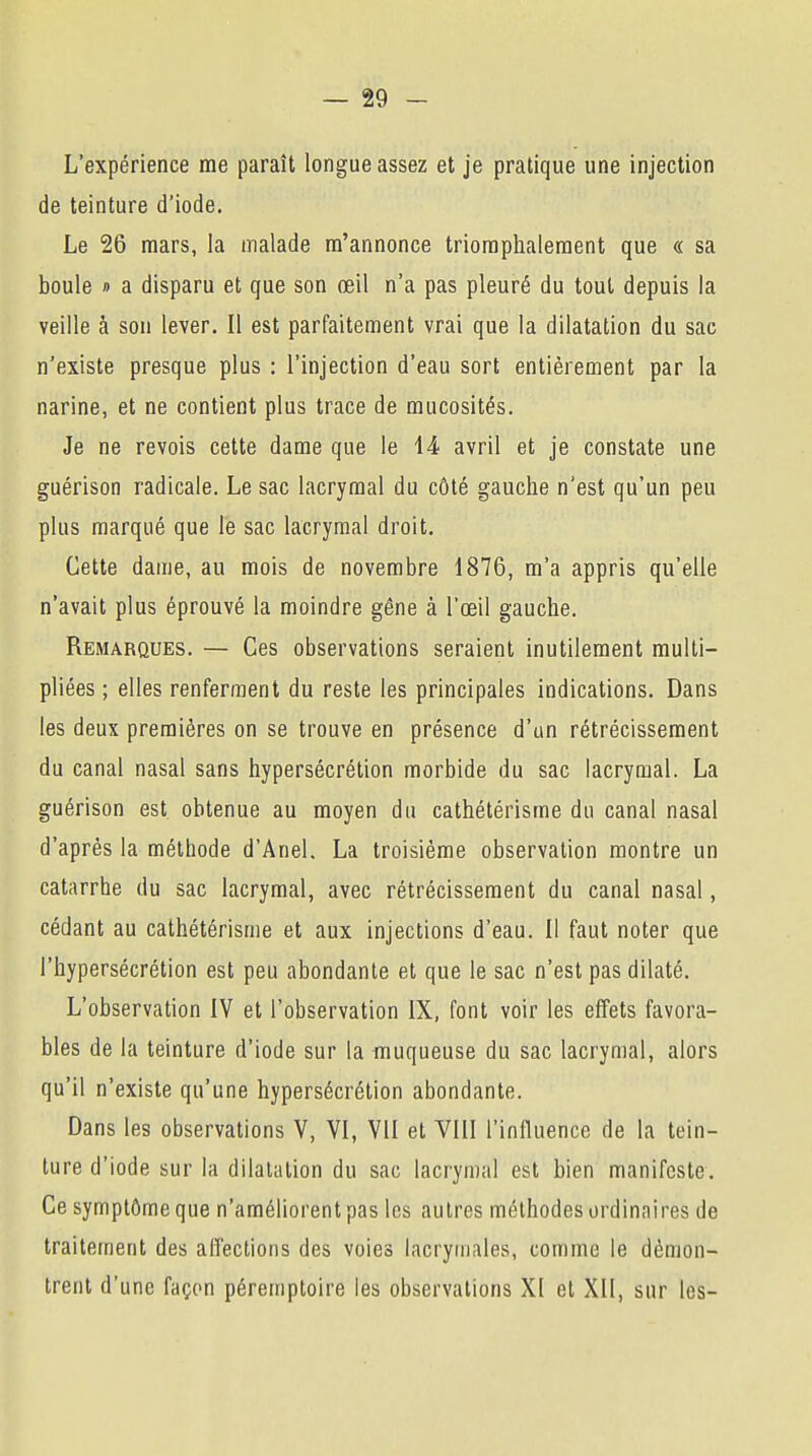 L'expérience me paraît longue assez et je pratique une injection de teinture d'iode. Le 26 mars, la malade m'annonce triomphalement que « sa boule » a disparu et que son œil n'a pas pleuré du tout depuis la veille à son lever. Il est parfaitement vrai que la dilatation du sac n'existe presque plus : l'injection d'eau sort entièrement par la narine, et ne contient plus trace de mucosités. Je ne revois cette dame que le 14 avril et je constate une guérison radicale. Le sac lacrymal du côté gauche n'est qu'un peu plus marqué que le sac lacrymal droit. Cette dame, au mois de novembre 1876, m'a appris qu'elle n'avait plus éprouvé la moindre gêne à l'œil gauche. Remarques. — Ces observations seraient inutilement multi- pliées ; elles renferment du reste les principales indications. Dans les deux premières on se trouve en présence d'un rétrécissement du canal nasal sans hypersécrétion morbide du sac lacrymal. La guérison est obtenue au moyen du cathétérisme du canal nasal d'après la méthode d'Anel. La troisième observation montre un catarrhe du sac lacrymal, avec rétrécissement du canal nasal, cédant au cathétérisme et aux injections d'eau. Il faut noter que l'hypersécrétion est peu abondante et que le sac n'est pas dilaté. L'observation IV et l'observation IX, font voir les effets favora- bles de la teinture d'iode sur la muqueuse du sac lacrymal, alors qu'il n'existe qu'une hypersécrétion abondante. Dans les observations V, VI, VII et VIII l'influence de la tein- ture d'iode sur la dilatation du sac lacrymal est bien manifeste. Ce symptôme que n'améliorent pas les autres méthodes ordinaires de traitement des affections des voies lacrymales, comme le démon- trent d'une façon péremptoire les observations XI et XII, sur les-