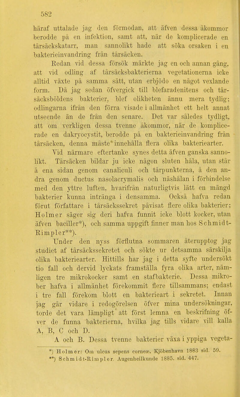 häraf uttalade jag den förmodan, att älven dessa åkommor berodde pä en infektion, samt att, när de komplicerade en tärsäckskatarr, man sannolikt hade att söka orsaken i en bakterieinvandring från tårsäcken. Eedan vid dessa försök märkte jag en och annan gäng, att vid odling af tårsäcksbakterierna vegetationerna icke alltid växte på samma sätt, utan erbjödo en något växlande form. Då jag sedan öfvergick till blefaradenitens och tår- säcksböldens bakterier^ blef olikheten ännu mera tydlig; odlingarna ifrån den förra visade i allmänhet ett helt annat utseende än de frän den senare. Det var således tydligt, att om verkligen dessa tvenne åkommor, när de komplice- rade en dakryocystit, berodde på en bakterieinvandring från tårsäcken, denna måste* innehålla flera olika bakteriearter. Vid närmare eftertanke synes detta äfven ganska sanno- likt. Tårsäcken bildar ju icke någon sluten håla, utan står å ena sidan genom canaliculi och tårpunkterna, å den an- dra genom ductus nasolacrymalis och näshålan i förbindelse med den yttre luften, hvarifrån naturligtvis lätt en mängd bakterier kunna intränga i densamma. Också hafva redan förut författare i tårsäckssekiet påvisat flere olika bakterier; Holm er säger sig deri hafva funnit icke blott kocker, utan äfven baciller*), och samma uppgift finner man hos Schmidt- Rimpler**). Under den nyss förflutna sommaren återupptog jag studiet af tårsäckssekretet och sökte ur detsamma särskilja olika bakteriearter. Hittills har jag i detta syfte undersökt tio fall och dervid lyckats framställa fyra olika arter, näm- ligen tre mikrokocker samt en stafbakterie. Dessa mikro- ber hafva i allmänhet förekommit flere tillsammans; endast i tre fall förekom blott en bakterieart i sekretet. Innan jag går vidare i redogörelsen öfver mina undersökningar, torde det vara lämpligt'att först lemna en beski-ifning öf- ver de funna bakterierna, hvilka jag tills vidare vill kalla A, B, C och D. A och B. Dessa tvenne bakterier växa i yppiga vegeta- *) Ilolmer: Om ulciis sepens cornere. Kjöbenhavn 1863 sid. 59. **) Schmidt-Rimpler. Augeuheilkunde 1885. sid. 447.