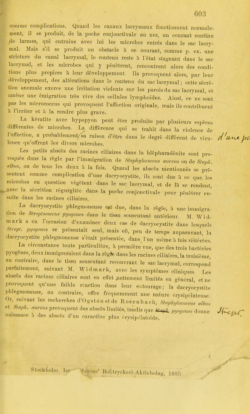 conime complications. Quaiul les eanaux lacryinaux fouctionnent normale- inent, i] se produit, de la poche conjonctivale au iiez, un courant continu de larraes, qui entraine avec lui les microbes entrés dans le sac lacry- mal. Mais s'il se produit un obstacle Ji, ce courant, eomme p. ex. une strieture du canal lacrymal, le contenu reste ii Fétat stagnant dans le sac lacrymal, et les microbes qui y pénetrent, rencontrent alors des condi- tions plus propices h leur développement. Ils provoquent alors, par leur (léveloppemeut, des altérations dans le contenu du sac lacrymal; cette sécré- tion anomale exerce une irritation violente sur les parois du sac lacrymal, et amfne une émigration trös vive des cellules lymphoides. Ainsi, ee ne son t pas les micrococcus qui provoquent l'affection originale, mais ils'eontribuent M Tirriter et Fl la rendre plus gra ve. La kératite avec hypopyon peut étre produite par plusieurs esp&ees .lirerentes de microbes. La direrence qui se traliit dans la violenee de l'affection, a probablement/^a raison d'étre dans le degré diflférent de viru- d'u^ kC lence qu'ofFrent les divers microbes. I Les petits absces des racines ciliaires dans la blépharadénite sont ])ro- voqués dans la regle par 1'immigration de Sta^hylococcus anrem ou de Staph nlbH., OU de tous les deux a la fois. Quand les absefs mentionnés se pré- sentent comme complication d'une dacryocystite, ils sont dus a ce que les microbes en question végetent dans le sac lacrymal, et de se rendent ^vec la s&crétion régurgitée dans la poche conjonctivale pour pénétrer en- suite dans les racines ciliaires. La dacryocystite phlegmoneuse est due, dans la regle, n une immigra- tion de Strcptococem pyoycnes dans le tissu souscutané antérieur. Hl. Wid- mark a eu roeeasion d'examiner deux cas de dacryocystite dans Icsquels ^irep,. pyogm>e, se présentait seul, mais oil, peu de temps auparavant la -lacryocystite phlegmoneuse s'&tait présentée, dans lun méme a fois réitfrées. La circonstance toute particuliere, Jl premi&re vue, que des trois bactéries pyog&nes, deuximmigreraient dans la regte dans les racines ciliaires, la troisieme au contraire, dans le tissu souscutané recouvrant le sac lacrymal, correspond parfa.tement, suivant M. Widmark, avec les syn.ptömes cliniques Les absc6ä des racines ciliaires sont en effet jie.ttement limités en général et ne provoquent qu'une faible réaction dans leur entourage; la dacryocystite phlegmoneuse, au contraire, o^-e fréquemment une nature örysipélateuse Or, su.vant les reoherches d'Ogston et de Eosenbach, Hiaphyloooccm albn. • et ^luph. nureus provoquent des «,bsc6s limités, landis que Ä^ui. p„„ge>,e. donne J4C^^ naissance T. ,1es absces d'iin caract^re phis .'.rvsijxqatoVde.  Stockholm, Isr- Vlayeus' Bolctryckeri-Aktiebohig, 188.^.^