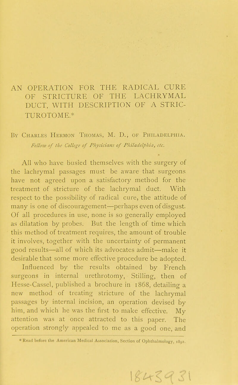 AN OPERATION FOR THE RADICAL CURE OF STRICTURE OF THE LACHRYMAL DUCT, WITH DESCRIPTION OF A STRIC- TUROTOME* By Charles Hermon Thomas, M. D., of Philadelphia. Felloiu of the College of Physicians of Philadelphia, etc. All who have busied themselves with the surgery of the lachrymal passages must be aware that surgeons have not agreed upon a satisfactory method for the treatment of stricture of the lachrymal duct. With respect to the possibility of radical cure, the attitude of many is one of discouragement—perhaps even of disgust. Of all procedures in use, none is so generally employed as dilatation by probes. But the length of time which this method of treatment requires, the amount of trouble it involves, together with the uncertainty of permanent good results—all of which its advocates admit—make it desirable that some more effective procedure be adopted. Influenced by the results obtained by French surgeons in internal urethrotomy, Stilling, then of Hesse-Cassel, published a brochure in 1868, detailing a new method of treating stricture of the lachrymal passages by internal incision, an operation devised by him, and which he was the first to make effective. My attention was at once attracted to this paper. The operation strongly appealed to me as a good one, and * Read before the American Medical Association, Section of Ophthalmology, 189a.