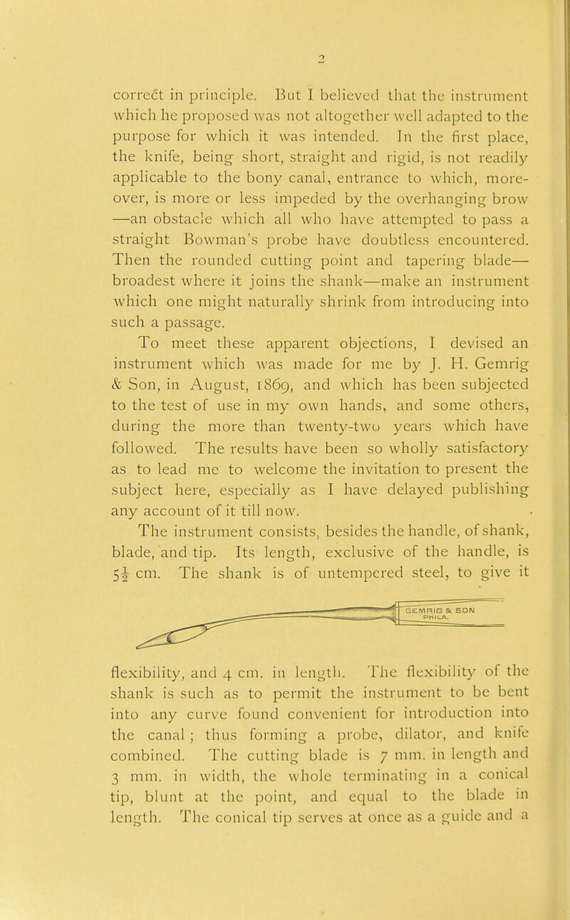 correct in principle. But I believed that the instrument which he proposed was not altogether well adapted to the purpose for which it was intended. In the first place, the knife, being short, straight and rigid, is not readily applicable to the bony canal, entrance to which, more- over, is more or less impeded by the overhanging brow —an obstacle which all who have attempted to pass a straight Bowman's probe have doubtless encountered. Then the rounded cutting point and tapering blade— broadest where it joins the shank—make an instrument which one might naturally shrink from introducing into such a passage. To meet these apparent objections, I devised an instrument which was made for me by J. H. Gemrig & Son, in August, 1869, and which has been subjected to the test of use in my own hands, and some others, during the more than twenty-two years which have followed. The results have been so wholly satisfactory as to lead me to welcome the invitation to present the subject here, especially as I have delayed publishing any account of it till now. The instrument consists, besides the handle, of shank, blade, and tip. Its length, exclusive of the handle, is 5^ cm. The shank is of untempered steel, to give it GEMRIG Sc SON PHILA. flexibility, and 4 cm. in length. The flexibility of the shank is such as to permit the instrument to be bent into any curve found convenient for introduction into the canal; thus forming a probe, dilator, and knife combined. The cutting blade is 7 mm. in length and 3 mm. in width, the whole terminating in a conical tip, blunt at the point, and equal to the blade in length. The conical tip serves at once as a guide and a