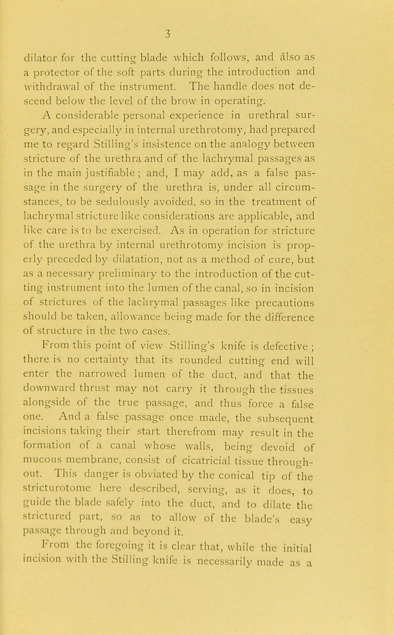 dilator for the cutting blade which follows, and also as a protector of the soft parts during the introduction and withdrawal of the instrument. The handle does not de- scend below the level of the brow in operating. A considerable personal experience in urethral sur- gery, and especially in internal urethrotomy, had prepared me to regard Stilling's insistence on the analogy between stricture of the urethra and of the lachrymal passages as in the main justifiable ; and, I may add, as a false pas- sage in the surgery of the urethra is, under all circum- stances, to be sedulously avoided, so in the treatment of lachrymal stricture like considerations are applicable, and like care is to be exercised. As in operation for stricture of the urethra by internal urethrotomy incision is prop- erly preceded by dilatation, not as a method of cure, but as a necessary preliminary to the introduction of the cut- ting instrument into the lumen of the canal, so in incision of strictures of the lachrymal passages like precautions should be taken, allowance being made for the difference of structure in the two cases. From this point of view Stilling's knife is defective ; there is no certainty that its rounded cutting end will enter the narrowed lumen of the duct, and that the downward thrust may not carry it through the tissues alongside of the true passage, and thus force a false one. And a false passage once made, the subsequent incisions taking their start therefrom may result in the formation of a canal whose walls, being devoid of mucous membrane, consist of cicatricial tissue through- out. This danger is obviated by the conical tip of the stricturotome here described, serving, as it does, to guide the blade safely into the duct, and to dilate the strictured part, so as to allow of the blade's easy passage through and beyond it. From the foregoing it is clear that, while the initial incision with the Stilling knife is necessarily made as a