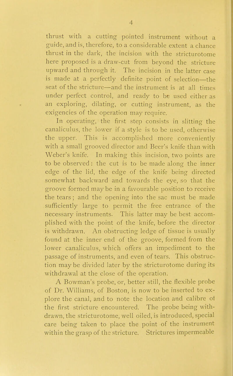 A thrust with a cutting pointed instrument without a guide, and is, therefore, to a considerable extent a chance thrust in the dark, the incision with the stricturotome here proposed is a draw-cut from beyond the stricture upward and through it. The incision in the latter case is made at a perfectly definite point of selection—the seat of the stricture—and the instrument is at all times under perfect control, and ready to be used either as an exploring, dilating, or cutting instrument, as the exigencies of the operation may require. In operating, the first step consists in slitting the canaliculus, the lower if a style is to be used, otherwise the upper. This is accomplished more conveniently with a small grooved director and Beer's knife than with Weber's knife. In making this incision, two points are to be observed : the cut is to be made alon- the inner edge of the lid, the edge of the knife being directed somewhat backward and towards the eye, so that the groove formed maybe in a favourable position to receive the tears ; and the opening into the sac must be made sufficiently large to permit the free entrance of the necessary instruments. This latter may be best accom- plished with the point of the knife, before the director is withdrawn. An obstructing ledge of tissue is usually found at the inner end of the groove, formed from the lower canaliculus, which offers an impediment to the passage of instruments, and even of tears. This obstruc- tion maybe divided later by the stricturotome during its withdrawal at the close of the operation. A Bowman's probe, or, better still, the flexible probe of Dr. Williams, of Boston, is now to be inserted to ex- plore the canal, and to note the location and calibre ot the first stricture encountered. The probe being with- drawn, the stricturotome, well oiled, is introduced, special care being taken to place the point of the instrument within the grasp of the stricture. Strictures impermeable