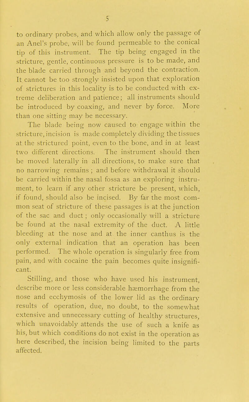 to ordinary probes, and which allow only the passage of an Anel's probe, will be found permeable to the conical tip of this instrument. The tip being engaged in the stricture, gentle, continuous pressure is to be made, and the blade carried through and beyond the contraction. It cannot be too strongly insisted upon that exploration of strictures in this locality is to be conducted with ex- treme deliberation and patience; all instruments should be introduced by coaxing, and never by force. More than one sitting may be necessary. The blade being now caused to engage within the stricture, incision is made completely dividing the tissues at the strictured point, even to the bone, and in at least two different directions. The instrument should then be moved laterally in all directions, to make sure that no narrowing remains ; and before withdrawal it should be carried within the nasal fossa as an exploring instru- ment, to learn if any other stricture be present, which, if found, should also be incised. By far the most com- mon seat of stricture of these passages is at the junction of the sac and duct ; only occasionally will a stricture be found at the nasal extremity of the duct. A little bleeding at the nose and at the inner canthus is the only external indication that an operation has been performed. The whole operation is singularly free from pain, and with cocaine the pain becomes quite insignifi- cant. Stilling, and those who have used his instrument, describe more or less considerable haemorrhage from the nose and ecchymosis of the lower lid as the ordinary results of operation, due, no doubt, to the somewhat extensive and unnecessary cutting of healthy structures, which unavoidably attends the use of such a knife as his, but which conditions do not exist in the operation as here described, the incision being limited to the parts affected.