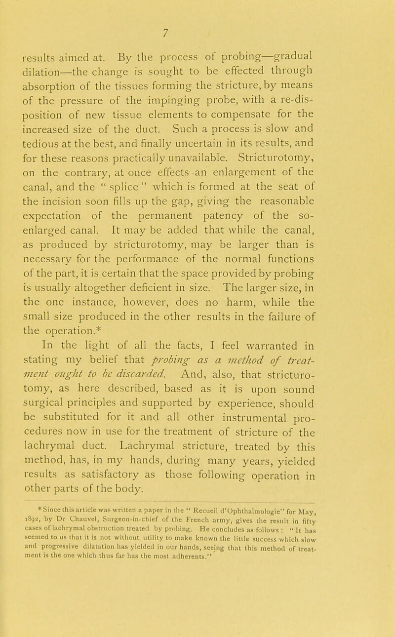results aimed at. By the process of probing—gradual dilation—the change is sought to be effected through absorption of the tissues forming the stricture, by means of the pressure of the impinging probe, with a re-dis- position of new tissue elements to compensate for the increased size of the duct. Such a process is slow and tedious at the best, and finally uncertain in its results, and for these reasons practically unavailable. Stricturotomy, on the contrary, at once effects an enlargement of the canal, and the  splice  which is formed at the seat of the incision soon fills up the gap, giving the reasonable expectation of the permanent patency of the so- enlarged canal. It may be added that while the canal, as produced by stricturotomy, may be larger than is necessary for the performance of the normal functions of the part, it is certain that the space provided by probing is usually altogether deficient in size. The larger size, in the one instance, however, does no harm, while the small size produced in the other results in the failure of the operation.* In the light of all the facts, I feel warranted in stating my belief that probing as a metlwd of treat- ment ought to be discarded. And, also, that stricturo- tomy, as here described, based as it is upon sound surgical principles and supported by experience, should be substituted for it and all other instrumental pro- cedures now in use for the treatment of stricture of the lachrymal duct. Lachrymal stricture, treated by this method, has, in my hands, during many years, yielded results as satisfactory as those following operation in other parts of the body. ♦Since this article was written a paper in the  Rccucil ^Ophthalmologic for May, 1892, by Dr Chattvel, Snrgeon-in-chief of the French army, gives the result in fifty cases of lachrymal obstruction treated by probing. He concludes as follows :  It has seemed to us that it is not without utility to make known the little success which slow and progressive dilatation has yielded in our hands, seeing that this method of treat- ment is the one which thus far has the most adherents.