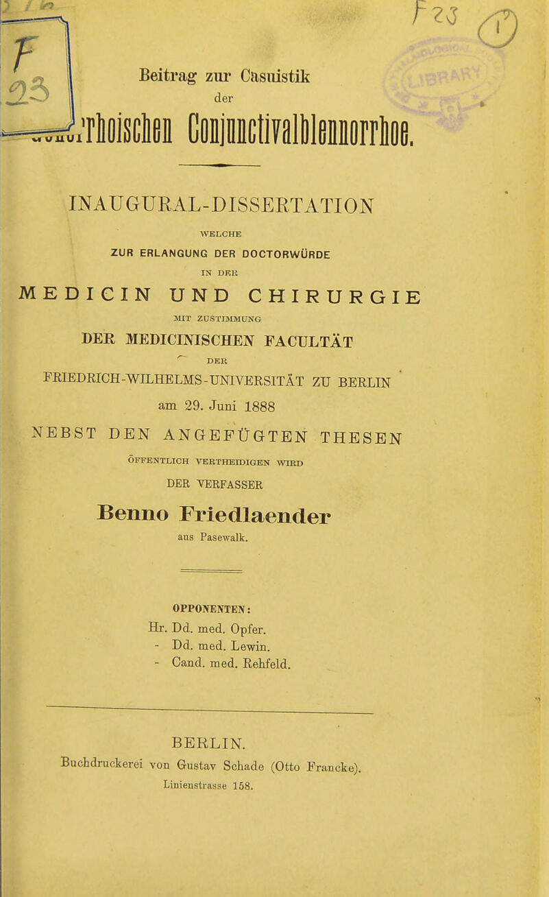 Beitrag zur Casiüstik der M vuui rlöisclßi CflijiDctiFallileiorrlfle. INAUGÜRAL-DISSERTATION ZUR ERLANGUNG DER DOCTORWÜRDE IN DRK MEDICIN UND CHIRURGIE MIT ZUSTIMMUNG DER MEDICINISCHEN FACULTÄT DER FRIEDRICH-WILHELMS-UNIVERSITÄT ZU BERLIN am 29. Juni 1888 NEBST DEN ANGEFÜGTEN THESEN ÖFFENTLICH VERTHEIDIGBN WIKD DER VERFASSER Benno Friedlaender aus Pasewalk. OPPONENTEN: Hr. Dd. med. Opfer. - Dd. med. Lewin. - Cand. med. Rehfeld. BERLIN. Buchdruckerei von Gustav Schade (Otto Prancke). Linienstrasse 158.