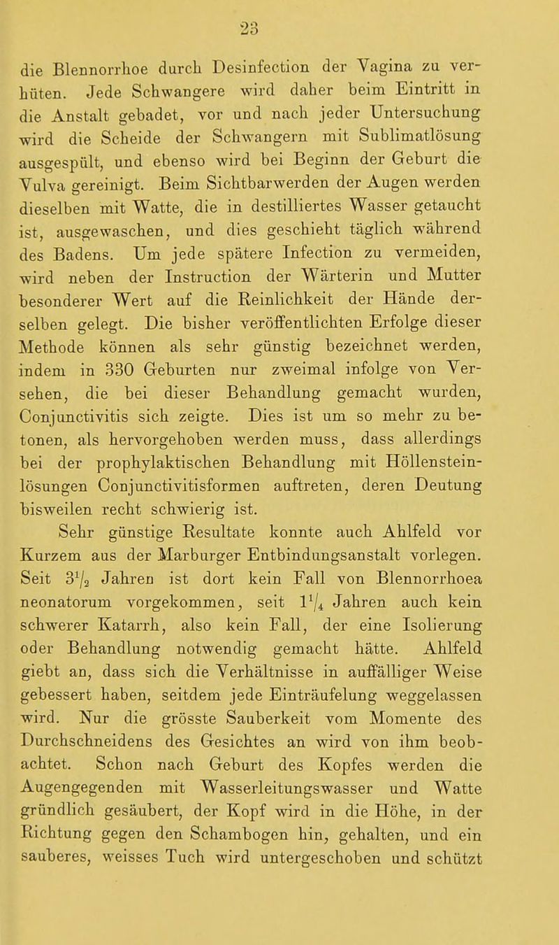 die Blennorrhoe durch Desinfection der Vagina zu ver- hüten. Jede Schwangere wird daher beim Eintritt in die Anstalt gebadet, vor und nach jeder Untersuchung wird die Scheide der Schwangern mit Sublimatlösung ausgespült, und ebenso wird bei Beginn der Geburt die Yulva gereinigt. Beim Sichtbarwerden der Augen werden dieselben mit Watte, die in destilliertes Wasser getaucht ist, ausgewaschen, und dies geschieht täglich während des Badens. Um jede spätere Infection zu vermeiden, wird neben der Instruction der Wärterin und Mutter besonderer Wert auf die Reinlichkeit der Hände der- selben gelegt. Die bisher veröflFentlichten Erfolge dieser Methode können als sehr günstig bezeichnet werden, indem in 330 Geburten nur zweimal infolge von Ver- sehen, die bei dieser Behandlung gemacht wurden, Conjunctivitis sich zeigte. Dies ist um so mehr zu be- tonen, als hervorgehoben werden muss, dass allerdings bei der prophylaktischen Behandlung mit Höllenstein- lösungen Conjunctivitisformen auftreten, deren Deutung bisweilen recht schwierig ist. Sehr günstige Resultate konnte auch Ahlfeld vor Kurzem aus der Marburger Entbindungsanstalt vorlegen. Seit 3^2 Jahren ist dort kein Fall von Blennorrhoea neonatorum vorgekommen, seit l'/i Jahren auch kein schwerer Katarrh, also kein Fall, der eine Isolierung oder Behandlung notwendig gemacht hätte. Ahlfeld giebt an, dass sich die Verhältnisse in auffälliger Weise gebessert haben, seitdem jede Einträufelung weggelassen wird. Nur die grösste Sauberkeit vom Momente des Durchschneidens des Gesichtes an wird von ihm beob- achtet. Schon nach Geburt des Kopfes werden die Augengegenden mit Wasserleitungswasser und Watte gründlich gesäubert, der Kopf wird in die Höhe, in der Richtung gegen den Schambogen hin, gehalten, und ein sauberes, weisses Tuch wird untergeschoben und schützt