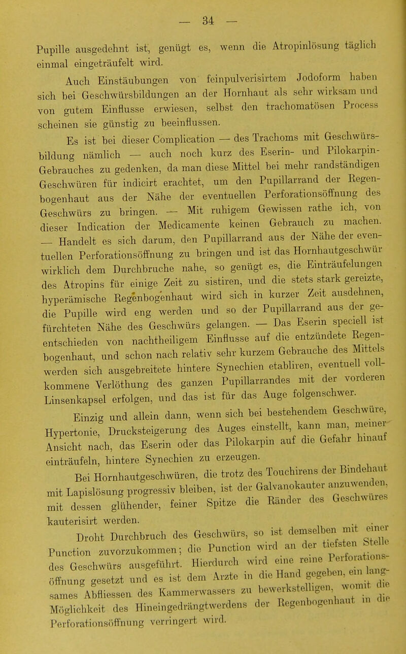 Pupille ausgedehnt ist, genügt es, wenn die Atropinlösung täglich einmal eingeträufelt wird. Auch Einstäubungen von feinpulverisirtem Jodoform haben sich bei Geschwürsbildungen an der Hornhaut als sehr wirksam und von gutem Einflüsse erwiesen, selbst den trachomatösen Process scheinen sie günstig zu beeinflussen. Es ist bei dieser Complication — des Trachoms mit Geschwürs- bildung nämlich - auch noch kurz des Eserin- und Pilokarpin- Gebrauches zu gedenken, da man diese Mittel bei mehr randständigen Geschwüren für indicirt erachtet, um den Pupillarrand der Regen- bogenhaut aus der Nähe der eventuellen Perforationsöffnung des Geschwürs zu bringen. - Mit ruhigem Gewissen rathe ich, von dieser Indication der Medicamente keinen Gebrauch zu machen. - Handelt es sich darum, den Pupillarrand aus der Nähe der even- tuellen Perforationsöffnung zu bringen und ist das Hornhautgeschwur wirklich dem Durchbruche nahe, so genügt es, die Einträufelungen des Atropins für einige Zeit zu sistiren, und die stets stark gereizte, hyperämische Regenbogenhaut wird sich in kurzer Zeit ausdehnen, die Pupille wird eng werden und so der Pupillarrand aus der ge- fürchteten Nähe des Geschwürs gelangen. - Das Eserin speciell ist entschieden von nachteiligem Einflüsse auf die entzündete Regen- bogenhaut, und schon nach relativ sehr kurzem Gebrauche des Mittels werden sich ausgebreitete hintere Synechien etabliren, eventuell voll- kommene Verlöthung des ganzen Pupillarrandes mit der vorderen Linsenkapsel erfolgen, und das ist für das Auge folgenschwer. Einzig und allein dann, wenn sich bei bestehendem Geschwüre, Hypertonie, Drucksteigerung des Auges einstellt kann m « Ansicht nach, das Eserin oder das Pilokarpin auf die Gefahr hinauf einträufeln, hintere Synechien zu erzeugen. Bei Hornhautgeschwüren, die trotz des Touchirens der Bindehaut mit Lapislösung progressiv bleiben, ist der Galvanokauter anzuvvouden mit dessen glühender, feiner Spitze die Ränder des Geschwüre* kauterisirt werden. Droht Durchbruch de« Geschwürs, so ist demselben rmt em« Function zuvorzukommen-, die Function wird an der des Geschwürs ausgeführt. Hierdurch wrd eme reue Öffnung gesetzt und es ist dem Arzte in de Ihn, gegeben^faf sames Abmessen des Kammerwessers zu bewertete hgen wonut Möglichkeit des Hineingedrängtwerdens der Regenbogenhaut Perforationsöffnung verringert wird.