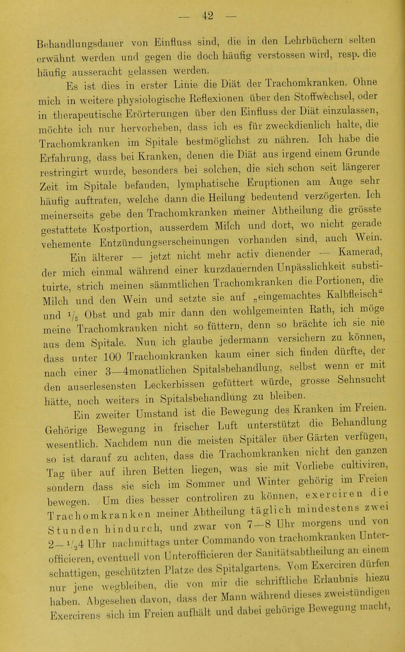 — +2 — Behandlungsdauer von Einfluss sind, die in den Lehrbüchern selten erwähnt werden und gegen die doch häufig Verstössen wird, resp. die häufig ausseracht gelassen werden. Es ist dies in erster Linie die Diät der Trachomkranken. Ohne mich in weitere physiologische Reflexionen über den Stoffwechsel, oder in therapeutische Erörterungen über den Einfluss der Diät einzulassen, möchte ich nur hervorheben, dass ich es für zweckdienlich halte, die Trachomkranken im Spitale bestmöglichst zu nähren. Ich habe die Erfahrung, dass bei Kranken, denen die Diät aus irgend einem Grunde restringirt wurde, besonders bei solchen, die sich schon seit längerer Zeit im Spitale befanden, lymphatische Eruptionen am Auge sehr häufig auftraten, welche dann die Heilung bedeutend verzögerten. Ich meinerseits gebe den Trachomkranken meiner Abtheilung die grösste gestattete Kostportion, ausserdem Milch und dort, wo nicht gerade vehemente Entzündungserscheinungen vorhanden sind, auch Wem. Ein älterer — jetzt nicht mehr activ dienender — Kamerad, der mich einmal während einer kurzdauernden Unpässlichkeit substi- tuirte, strich meinen sämmtlichen Trachomkranken die Portionen, die Milch und den Wein und setzte sie auf „eingemachtes Kalbfleisch und Vs Obst und gab mir dann den wohlgemeinten Rath, ich möge meine Trachomkranken nicht so füttern, denn so brächte ich sie nie aus dem Spitale. Nun. ich glaube jedermann versichern zu können, dass unter 100 Trachomkranken kaum einer sich finden durfte, der nach einer 3-4monatlichen Spitalsbehandlung, selbst wenn er mit den auserlesensten Leckerbissen gefüttert würde, grosse Sehnsucht hätte, noch weiters in Spitalsbehandlung zu bleiben. Ein zweiter Umstand ist die Bewegung des Kranken rm Freien. Gehörige Bewegung in frischer Luft unterstützt die Behandlung wesentlich. Nachdem nun die meisten Spitäler über Gärten verfugen, so ist darauf zu achten, dass die Trachomkranken nicht den ganzen Tag über auf ihren Betten liegen, was sie mit Vorliebe cultiviren, sondern dass sie sich im Sommer und Winter gehörig im Freien bewegen. Um dies besser controliren zu können, exerciren die Trachomkranken meiner Abtheilung täglich mindestens zwei Stunden hindurch, und zwar von 7-8 Uhr morgens und von 2_ va Uhr nachmittags unter Commando von trachomkranken Unter- officieren, eventuell von Unterofficieren der Sanitätsabthenung an emem schattigen, geschützten Platze des Spitalgartens. Vom Exerciren duifen T]L wegbleiben, die von mir die schriftliche Erlaubnis Inezu haben. Abgesehen davon, .las, der Mann während dieses .werstundigen Exercirens sich im Freien aufhält und dabei gehörige Bewegung macht,