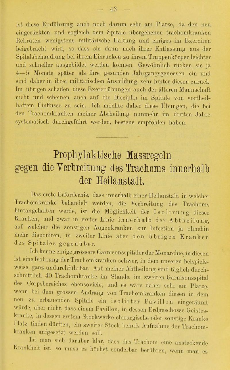 ist diese Einführung auch noch darum sehr am Platze, da den neu eingerückten und sogleich dem Spitale übergebenen trachomkranken Rekruten wenigstens militärische Haltung und einiges im Exerciren beigebracht wird, so dass sie dann nach ihrer Entlassung aus der Spitalsbehandlung bei ihrem Einrücken zu ihrem Truppenkörper leichter und schneller ausgebildet werden können. Gewöhnlich rücken sie ja 4—5 Monate später als ihre gesunden Jahrgangsgenossen ein und sind daher in ihrer militärischen Ausbildung sehr hinter diesen zurück. Im übrigen schaden diese Exercirübungen auch der älteren Mannschaft nicht und scheinen auch auf die Disciplin im Spitale von vortheil- haftem Einflüsse zu sein. Ich möchte daher diese Übungen, die bei den Trachomkranken meiner Abtheilung nunmehr im dritten Jahre systematisch durchgeführt werden, bestens empfohlen haben. Prophylaktische lassregeln gegen die Verbreitung des Trachoms innerhalb der Heilanstalt. Das erste Erfordernis, class innerhalb einer Heilanstalt, in welcher Trachomkranke behandelt werden, die Verbreitung des Trachoms hintangehalten werde, ist die Möglichkeit der Isolirung dieser Kranken, und zwar in erster Linie innerhalb der Abtheilung, auf welcher die sonstigen Augenkranken zur Infection ja ohnehin mehr disponiren, in zweiter Linie aber den übrigen Kranken des Spitales gegenüber. Ich kenne einige grössere Garnisonsspitäler der Monarchie, in diesen ist eine Isolirung der Trachomkranken schwer, in dem unseren beispiels- weise ganz undurchführbar. Auf meiner Abtheilung sind täglich durch- schnittlich 40 Trachomkranke im Stande, im zweiten Garnisonsspital des Corpsbereiches ebensoviel, und es wäre daher sehr am Platze, wenn bei dem grossen Andrang von Trachomkranken diesen in dem m erbauenden Spitale ein isolirter Pavillon eingeräumt winde, aber nicht, dass einem Pavillon, in dessen Erdgeschosse Geistes- kranke, in dessen erstem Stockwerke chirurgische oder sonstige Kranke Platz linden dürften, ein zweiter Stock behufs Aufnahme der Tracliom- kranken aufgesetzt werden soll. Ist man sich darüber klar, dass das Trachom eine ansteckende Krankheit ist, so muss es höchst sonderbar berühren, wenn mau es