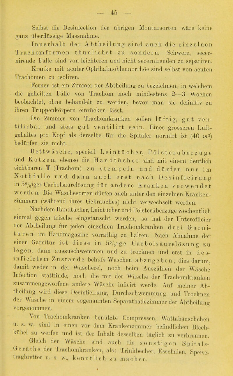 Selbst die Desinfection der übrigen Montursorten wäre keine ganz überflüssige Massnahme. Innerhalb der Abtheilung sind auch die einzelnen Trachomformen thunlichst zu sondern. Schwere, secei- nirende Fälle sind von leichteren und nicht secernirenden zu separiren. Kranke mit acuter Ophthalmoblennorrhoe sind selbst von acuten Trachomen zu isoliren. Ferner ist ein Zimmer der Abtheilung zu bezeichnen, in welchem die geheilten Fälle von Trachom noch mindestens 2—3 Wochen beobachtet, ohne behandelt zu werden, bevor man sie definitiv zu ihren Truppenkörpern einrücken lässt. Die Zimmer von Trachomkranken sollen lüftig, gut ven- tilirbar und stets gut ventilirt sein. Eines grösseren Luft- gehaltes pro Kopf als derselbe für die Spitäler normirt ist (40 w») bedürfen sie nicht. Bettwäsche, speciell Leintücher, P ö 1 s t e r ü b e r z ü g e und Kotzen, ebenso die Handtücher sind mit einem deutlich sichtbaren T (Trachom) zu stempeln und dürfen nur im Nothfalle und dann auch erst nach Desinficirung in 5%iger Carbolsäurelösung für andere Kranken verwendet werden. Die Wäschesorten dürfen auch unter den einzelnen Kranken- zimmern (während ihres Gebrauches) nicht verwechselt werden. Nachdem Handtücher, Leintücher und Pölsterüberzüge wöchentlich einmal gegen frische eingetauscht werden, so hat der Unterofficier der Abtheilung für jeden einzelnen Trachomkranken drei Ga r n i- turen im Handmagazine vorräthig zu halten. Nach Abnahme der einen Garnitur ist diese in 5%ige Carbolsäurelösung zu legen, dann auszuschwemmen und zu trocknen und erst in des- inficirtem Zustande behufs Waschen abzugeben; dies darum, damit weder in der Wäscherei, noch beim Auszählen der Wäsche Infection stattfinde, noch die mit der Wäsche der Traehomkranken zusammengeworfene andere Wäsche inficirt werde. Auf meiner Ab- theilung wird diese Desinficirung, Durchschwemmung und Trocknen der Wäsche in einem sogenannten Separatbadezimmer der Abtheilung vorgenommen. V..n Trachomkranken benutzte Compressen, Wattabäuschcheti n. s. w. sind in einen vor dem Krankenzimmer befindlichen Blech- kübel zu werfen und ist der Inhalt desselben täglich zu verbrennen. Gleich de,- Wüsche sind auch die sonstigen Spitals- Geräthe der Trachomkranken, als: Trinkbecher, Esschalen, Speise- tragbretter u. s. w., kennt lieh zu tünchen.