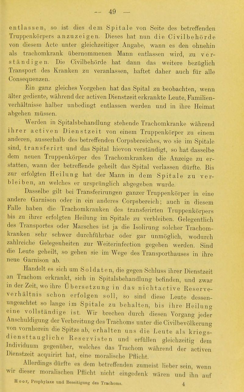 entlassen, so ist dies dem Spitale von Seite des betreffenden Truppenkörpers anzuzeigen. Dieses hat nun die Civilbehörde von diesem Acte unter gleichzeitiger Angabe, wann es den ohnehin als trachomkrank übernommenen Mann entlassen wird, zu v e r- ständigen. Die Civilbehörde hat dann das weitere bezüglich Transport des Kranken zu veranlassen, haftet daher auch für alle Consequenzen. Ein ganz gleiches Vorgehen hat das Spital zu beobachten, wenn älter gediente, während der activen Dienstzeit erkrankte Leute, Familien- verhältnisse halber unbedingt entlassen werden und in ihre Heimat abgehen müssen. Werden in Spitalsbehandlung stehende Trachomkranke während ihrer activen Dienstzeit von einem Truppenkörper zu einem anderen, ausserhalb des betreffenden Corpsbereiches, wo sie im Spitale sind, transferirt und das Spital hievon verständigt, so hat dasselbe dem neuen Truppenkörper des Trachomkranken die Anzeige zu er- statten, wann der betreffende geheilt das Spital verlassen dürfte. Bis zur erfolgten Heilung hat der Mann in dem Spitale zu ver- bleiben, an welches er ursprünglich abgegeben wurde. Dasselbe gilt bei Transferirungen ganzer Truppenkörper in eine andere Garnison oder in ein anderes Corpsbereich; auch in diesem Falle haben die Trachomkranken des transferirten Truppenkörpers bis zu ihrer erfolgten Heilung im Spitale zu verbleiben. Gelegentlich des Transportes oder Marsches ist ja die Isolirung solcher Trachom- kranken sehr schwer durchführbar oder gar unmöglich, wodurch zahlreiche Gelegenheiten zur Weiterinfection gegeben werden. Sind die Leute geheilt, so gehen sie im Wege des Transporthauses in ihre neue Garnison ab. Handelt es sich um Soldaten, die gegen Schluss ihrer Dienstzeit an Trachom erkrankt, sich in Spitalsbehandlung befinden, und zwar in der Zeit, wo ihre Übersetzung in das nichtactive Reserve- Verhältnis schon erfolgen soll, so sind diese Leute dessen- ungeachtet so lange im Spitale zu behalten, bis ihre Heilung eine vollständige ist. Wir brechen durch diesen Vorgang jeder Anschuldigung der Verbreitung des Trachoms unter die Civilbevölkerung von vornherein die Spitze,!,, erhalten uns die Leute als kriegs- diensttaugliche Reservisten und erfüllen gleichzeitig dem Individuum gegenüber, welches das Trachom während der activen Dienstzeit acquirirt hat, ein.- moralische Pflicht. Allerdings dürfte es dem betreffenden zumeist lieber sein wenn wir dieser moralischen Pflicht, nicht eingedenk wären und ihn auf Iloor, Prophylaxe und Beseitigung des Trachoms. 4