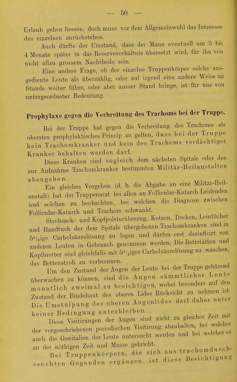 Urlaub gehen Hessen, doch muss vor dem Allgemeinwohl das Interesse des einzelnen zurückstehen. Auch dürfte der Umstand, dass der Mann eventuell um 3 bis 4 Monate später in das Reserveverhältnis übersetzt wird, für ihn von nicht allzu grossem Nachtheile sein. Eine andere Frage, ob der einzelne Truppenkörper solche aus- gediente Leute als überzählig, oder auf irgend eine andere Weise im Stande weiter führe, oder aber ausser Stand bringe, ist für uns von untergeordneter Bedeutung. Prophylaxe gegen die Verbreitung des Trachoms bei der Truppe. Bei der Truppe hat gegen die Verbreitung des Trachoms als oberstes prophylaktisches Princip zu gelten, dass bei der Truppe kein Trachomkranker und kein des Trachoms verdächtiger Kranker behalten werden darf. Diese Kranken sind sogleich dem nächsten Spitale oder den zur Aufnahme Trachomkranker bestimmten Militär-Heilanstalten abzugeben. . tt -i Ein gleiches Vorgehen (d. h. die Abgabe an eine Mihtar-Heü- anstalt) hat der Truppenarzt bei allen an Follicular-Katarrh Leidenden und solchen zu beobachten, bei welchen die Diagnose zwischen Follicular-Katarrh und Trachom schwankt. Strohsack- und Kopfpolsterüberzug, Kotzen, Decken, Leintücher und Handtuch der dem Spitale übergebenen Trachomkranken sind m 5o/0ige Carbolsäurelosung zu legen und dürfen erstJ™f<f von anderen Leuten in Gebrauch genommen werden. Die Bettstatten und Kopfbretter sind gleichfalls mit 5°/0iger Carbolsäurelosung zu waschen, das Bettenstroh zu verbrennen. Um den Zustand der Augen der Leute bei der Truppe gebureml überwachen zu können, sind die Augen sämmtlicher Leute monatlich zweimal zu besichtigen, wobei besonders auf den Zustand der Bindehaut des oberen Lides Rucks, t zu^£ Die Umstülpung des oberen Augenlides darf daher untei keiner Bedingung unterbleiben. Diese Visitirungen der Augen sind mcht zu gleicher Zei uu der vorgeschriebenen periodischen Visitirung abzuhalten, bei welcher auch £ Genitalien der Leute untersucht werde* und bei welche! , an der nöthigen Zeit und Müsse gebricht. . (. h. Bei Truppenkörpern, die sich aus t,ra ■ ,bpi seuchten Gegenden ergänzen, ist diese Bosichtignn.