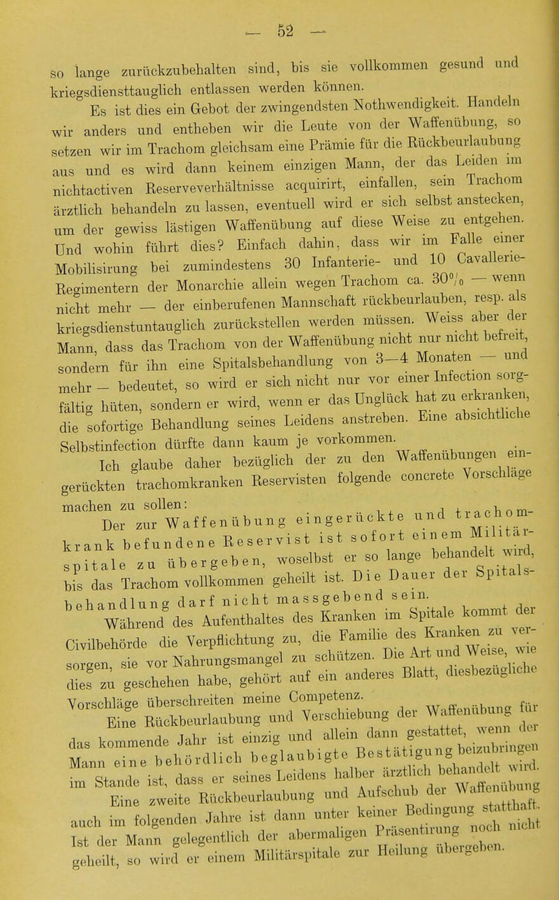 so lange zurückzubehalten sind, bis sie vollkommen gesund und kriegsdiensttauglich entlassen werden können. Es ist dies ein Gebot der zwingendsten Notwendigkeit. Handeln wir anders und entheben wir die Leute von der Waffenübung, so setzen wir im Trachom gleichsam eine Prämie für die Rückbeurlaubung aus und es wird dann keinem einzigen Mann, der das Leiden im nichtactiven Reserveverhältnisse acquirirt, einfallen, sein Trachom ärztlich behandeln zu lassen, eventuell wird er sich selbst anstecken, um der gewiss lästigen Waffenübung auf diese Weise zu entgehen. Und wohin führt dies? Einfach dahin, dass wir im Falle einer Mobilisirung bei zumindestens 30 Infanterie- und IC)Cav aller le- Regimentern der Monarchie, allein wegen Trachom ca. 30/0 - -wenn nicht mehr - der einberufenen Mannschaft rückbeurlauben, resp als kriegsdienstuntauglich zurückstellen werden müssen. Weiss aber der Mann, dass das Trachom von der Waffenübung nicht nur nicht befreit sondern für ihn eine Spitalsbehandlung von 3-4 Monaten - und xnehr - bedeutet, so wird er sich nicht nur vor einer Infection sorg- fältig hüten, sondern er wird, wenn er das Unglück hat zu erkranken die sofortige Behandlung seines Leidens anstreben. Eine absichtliche Selbstinfection dürfte dann kaum je vorkommen Ich glaube daher bezüglich der zu den Waffenubungen ein- gerückten trachomkranken Reservisten folgende concrete Vorschlage machen zu sollen: , tTanUm- Der zur Waffenübung eingerückte und tiach m krank befundene Reservist ist sofort einem Mihtai- ^ Haie Zu übergeben, woselbst er so lange behandelW> bis das Trachom vollkommen geheilt ist. Die Dauer dei Spitals behandlung darf nicht massgebend sein.  Währen/des Aufenthaltes des Kranken im ftUitaa* Civilbehörde die Verpflichtung zu, die Familie.des K«ta » ' sorgen sie vor Nahrungsmangel zu schützen. Die Art und Weise w dies zu geschehen habe, gehört auf ein anderes Blatt, diesbezügliche Vorschläge überschreiten meine Competenz. Eine Rückbeurlaubung und Verschiebung der Waffenubu*g , i riAa Uhr ist einzig und allein dann gestattet, wenn dei SÄ^gUubigte Bestätigungbeding» eV dass « seines Leidens ^ ^ Eine zweite Rttckbeurlanbung und Aufschub de. Waffe, I . auch im folgenden Jahre ist dann unter kern« Bedingung statthaft M d rMann geiegentlich der abermahgen PrUse :ung ,oeh mch, geheilt, so wird er einem Militfaspitale zur Bedang ubergaben.