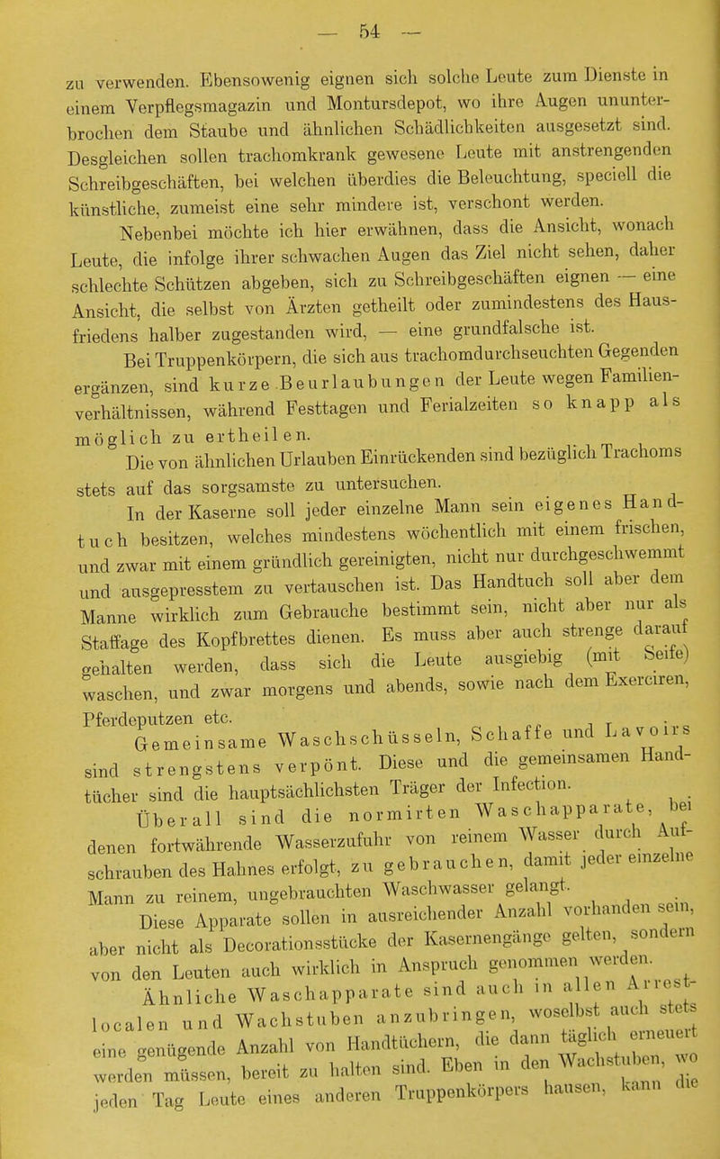 zu verwenden. Ebensowenig eignen sich solche Leute zum Dienste in einem Verpflegsmagazin und Montursdepot, wo ihre Augen ununter- brochen dem Staube und ähnlichen Schädlichkeiten ausgesetzt sind. Desgleichen sollen trachomkrank gewesene Leute mit anstrengenden Schreibgeschäften, bei welchen überdies die Beleuchtung, speciell die künstliche, zumeist eine sehr mindere ist, verschont werden. Nebenbei möchte ich hier erwähnen, class die Ansicht, wonach Leute, die infolge ihrer schwachen Augen das Ziel nicht sehen, daher schlechte Schützen abgeben, sich zu Schreibgeschäften eignen - eine Ansicht, die selbst von Ärzten getheilt oder zumindestens des Haus- friedens halber zugestanden wird, — eine grundfalsche ist. Bei Truppenkörpern, die sich aus trachomdurchseuchten Gegenden ergänzen, sind kurze.Beurlaubungen der Leute wegen Familien- verhältnissen, während Festtagen und Ferialzeiten so knapp als möglich zu ertheilen. Die von ähnlichen Urlauben Einrückenden sind bezüglich lrachoms stets auf das sorgsamste zu untersuchen. In der Kaserne soll jeder einzelne Mann sein eigenes Hand- tuch besitzen, welches mindestens wöchentlich mit einem frischen, und zwar mit einem gründlich gereinigten, nicht nur durchgeschwemmt und ausgepresstem zu vertauschen ist. Das Handtuch soll aber dem Manne wirklich zum Gebrauche bestimmt sein, nicht aber nur als Staffage des Kopfbrettes dienen. Es muss aber auch strenge daran gehalten werden, dass sich die Leute ausgiebig (mit Seife) waschen, und zwar morgens und abends, sowie nach dem Exerciren, Pferdeputzen etc. Gemeinsame Waschschüsseln, Schaffe und Lavous sind strengstens verpönt. Diese und die gemeinsamen Hand- tücher sind die hauptsächlichsten Träger der Infection. Überall sind die normirten Waschapparate bei denen fortwährende Wasserzufuhr von reinem Wasser durch Aut- schrauben des Hahnes erfolgt, zu gebrauchen, damit jeder einzelne Mann zu reinem, ungebrauchten Waschwasser gelangt. Diese Apparate sollen in ausreichender Anzahl Vorhandensein, aber nicht als Decorationsstücke der Kasernengänge gelten sondern von den Leuten auch wirklich in Anspruch genommen werden Ähnliche Waschapparate sind auc h in allen Aire - localen und Wachstuben anzubringen, woselbst auch stete „; Lügende Anzahl von Handtüchern die dann .tg*J^ worden müsse,, bereit zu halten sind. Eben in den Wachstuben, jeden Tag Leute eines anderen Truppenkörpers hausen, kann
