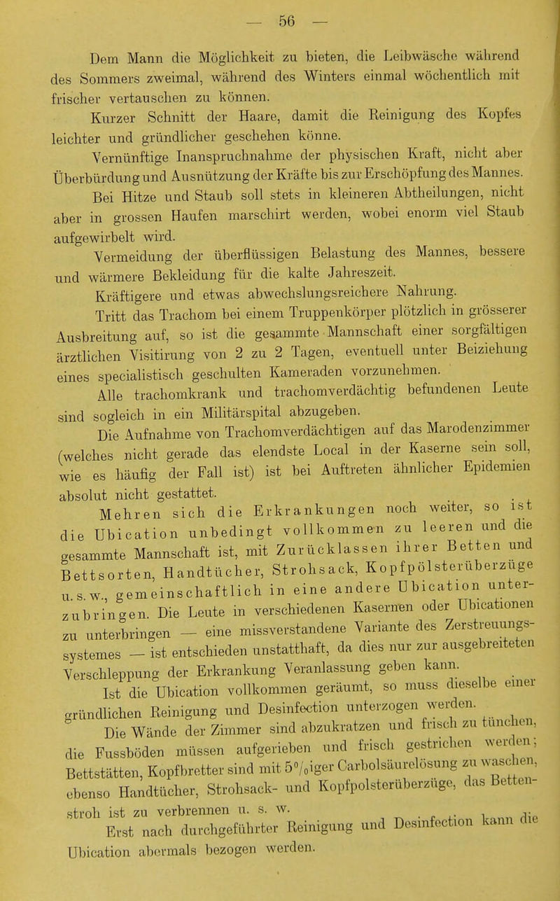 Dem Mann die Möglichkeit zu bieten, die Leibwäsche während des Sommers zweimal, während des Winters einmal wöchentlich mit frischer vertauschen zu können. Kurzer Schnitt der Haare, damit die Reinigung des Kopfes leichter und gründlicher geschehen könne. Vernünftige Inanspruchnahme der physischen Kraft, nicht aber Überbürdung und Ausnützung der Kräfte bis zur Erschöpfung des Mannes. Bei Hitze und Staub soll stets in kleineren Abtheilungen, nicht aber in grossen Haufen marschirt werden, wobei enorm viel Staub aufgewirbelt wird. Vermeidung der überflüssigen Belastung des Mannes, bessere und wärmere Bekleidung für die kalte Jahreszeit. Kräftigere und etwas abwechslungsreichere Nahrung. Tritt das Trachom bei einem Truppenkörper plötzlich in grösserer Ausbreitung auf, so ist die gesammte Mannschaft einer sorgfältigen ärztlichen Visitirung von 2 zu 2 Tagen, eventuell unter Beiziehung eines specialistisch geschulten Kameraden vorzunehmen. Alle trachomkrank und trachomverdächtig befundenen Leute sind sogleich in ein Militärspital abzugeben. Die Aufnahme von Trachomverdächtigen auf das Marodenzimmer (welches nicht gerade das elendste Local in der Kaserne sein soll, wie es häufig der Fall ist) ist bei Auftreten ähnlicher Epidemien absolut nicht gestattet. Mehren sich die Erkrankungen noch weiter, so ist die Ubication unbedingt vollkommen zu leeren und die gesammte Mannschaft ist, mit Zurücklassen ihrer Betten und Bettsorten, Handtücher, Strohsack, Kopfpölsterüberzüge u s w gemeinschaftlich in eine andere öbication unter- zubringen. Die Leute in verschiedenen Kasernen oder Ubicationen zu unterbringen - eine missverstandene Variante des Zerstreuungs- systemes - ist entschieden unstatthaft, da dies nur zur ausgebreiteten Verschleppung der Erkrankung Veranlassung geben kann. Ist die Ubication vollkommen geräumt, so muss dieselbe einer gründlichen Reinigung und Desinfection unterzogen werden. Die Wände der Zimmer sind abzukratzen und frisch zu tünch« n. die Fussböden müssen aufgerieben und frisch gestrichen werden; Bettstätten, Kopfbretter sind mit 5o/,iger Carbolsäurelösung zu waschen, ebenso Handtücher, Strohsack- und Kopfpolsterüberzuge, das Betten- stroh ist zu verbrennen u. s. w. Erst nach durchgeführter Reinigung und Desinfection kann die Ubication abermals bezogen werden.