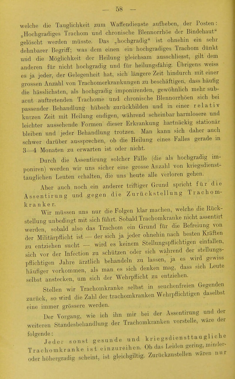 welche die Tauglichkeit zum Waffendienste aufheben, der Posten: „Hochgradiges Trachom und chronische Blennorrhoe der Bindehaut gelöscht werden müsste. Das „hochgradig ist ohnehin ein sehr dehnbarer Begriff; was dem einen ein hochgradiges Trachom dünkt und die Möglichkeit der Heilung gleichsam ausschliesst, gilt dem anderen für nicht hochgradig und für heilungsfähig. Übrigens weiss es ja jeder, der Gelegenheit hat, sich längere Zeit hindurch mit einer grossen Anzahl von Trachomerkrankungen zu beschäftigen, dass häufig die hässlichsten, als hochgradig imponirenden, gewöhnlich mehr sub- acut auftretenden Trachome und chronische Blennorrhöen sich bei passender. Behandlung hübsch zur lickbilden und in einer relativ kurzen Zeit mit Heilung endigen, während scheinbar harmlosere und leichter aussehende Formen dieser Erkrankung hartnäckig stationär bleiben und jeder Behandlung trotzen. Man kann sich daher auch schwer darüber aussprechen, ob die Heilung eines Falles gerade in 3 4 Monaten zu erwarten ist oder nicht. Durch die Assentirung solcher Fälle (die als hochgradig im- poniren) werden wir uns sicher eine grosse Anzahl von kriegsdienst- tauglichen Leuten erhalten, die uns heute alle verloren gehen. Aber auch noch ein anderer triftiger Grund spricht für die Assentirung und gegen die Zurückstellung Trachom- ^^WiVmüssen uns nur die Folgen klarmachen, welche die Rück- stellung unbedingt mit sich führt. Sobald Trachomkranke nicht assenürt werden, sobald also das Trachom ein Grund für die Befreiung von der Militärpflicht ist - der sich ja jeder ohnehin nach besten Kräften zu entziehen sucht - wird es keinem Stellungspflichbgen einfallen, sich vor der Infection zu schützen' oder sich während der stellungs- pflichtigen Jahre ärztlich behandeln zu lassen, ja es wird gewiss häufiger vorkommen, als man es sich denken mag dass sich Leute selbst anstecken, um sich der Wehrpflicht zu entziehen. Stellen wir Trachomkranke selbst in seuchenfreien Gegenden zurück, so wird die Zahl der trachomkranken Wehrpflichtigen daselbst eine immer grössere werden. Du Vorgang, wie ich ihn mir bei der taentirung .„1 der weteren Standeebchundlung der Truchomkrankon vorstelle, Wale f0'g0nj0ed,v .„„.t gründe nnd k r i. g.ü M stta n g 1 i ch . Trachomkranke ist einzureihen. Ob das ^ «»»'^ oderböhergradig scheint, ist gleichglltig. Zurückzustellen waren »»>