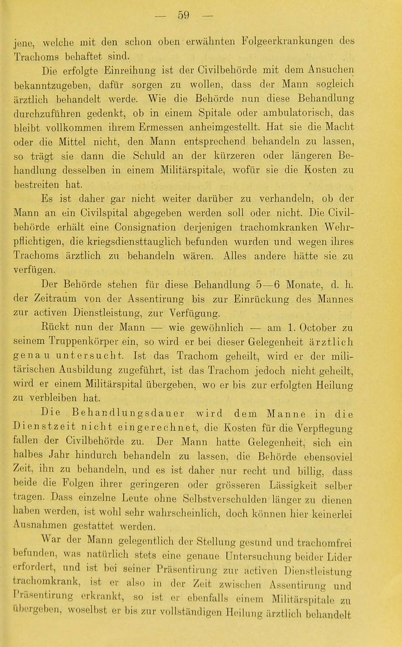 jene, welche mit den schon oben erwähnten Folgeerkrankungen des Trachoms behaftet sind. Die erfolgte Einreihung ist der Civilbehörde mit dem Ansuchen bekanntzugeben, dafür sorgen zu wollen, dass der Mann sogleich ärztlich behandelt werde. Wie die Behörde nun diese Behandlung durchzuführen gedenkt, ob in einem Spitale oder ambulatorisch, das bleibt vollkommen ihrem Ermessen anheimgestellt. Hat sie die Macht oder die Mittel nicht, den Mann entsprechend behandeln zu lassen, so trägt sie dann die Schuld an der kürzeren oder längeren Be- handlung desselben in einem Militärspitale, wofür sie die Kosten zu bestreiten hat. Es ist daher gar nicht weiter darüber zu verhandeln, ob der Mann an ein Civilspital abgegeben werden soll oder nicht. Die Civil- behörde erhält eine Consignation derjenigen trachomkranken Wehr- pflichtigen, die kriegsdiensttauglich befunden wurden und wegen ihres Trachoms ärztlich zu behandeln wären. Alles andere hätte sie zu verfügen. Der Behörde stehen für diese Behandlung 5—6 Monate, d. h. der Zeitraum von der Assentirung bis zur Einrückung des Mannes zur activen Dienstleistung, zur Verfügung. Rückt nun der Mann — wie gewöhnlich — am 1. October zu seinem Truppenkörper ein, so wird er bei dieser Gelegenheit ärztlich genau untersucht. Ist das Trachom geheilt, wird er der mili- tärischen Ausbildung zugeführt, ist das Trachom jedoch nicht geheilt, wird er einem Militärspital übergeben, wo er bis zur erfolgten Heilung zu verbleiben hat. Die Behandlungsdauer wird dem Manne in die Dienstzeit nicht eingerechnet, die Kosten für die Verpflegung fallen der Civilbehörde zu. Der Mann hatte Gelegenheit, sich ein halbes Jahr hindurch behandeln zu lassen, die Behörde ebensoviel Zeit, ihn zu behandeln, und es ist daher nur recht und billig, dass beide die Folgen ihrer geringeren oder grösseren Lässigkeit selber tragen. Dass einzelne Leute ohne Selbstverschulden länger zu dienen haben werden, ist wohl sehr wahrscheinlich, doch können hier keinerlei Ausnahmen gestattet werden. War der Mann gelegentlich der Stellung gestand und trachomfrei befunden, was natürlich stets eine genaue Untersuchung beider Lider erfordert, und ist bei seiner Präsentirung zur activen Dienstleistung trachomkrank, ist er also i„ der Zeit zwischen Assentirung und Präsentirung erkrankt, so ist er ebenfalls einem Militärspitale zu abergeben, woselbst er bis zur vollständigen Heilung ärztlich behandelt