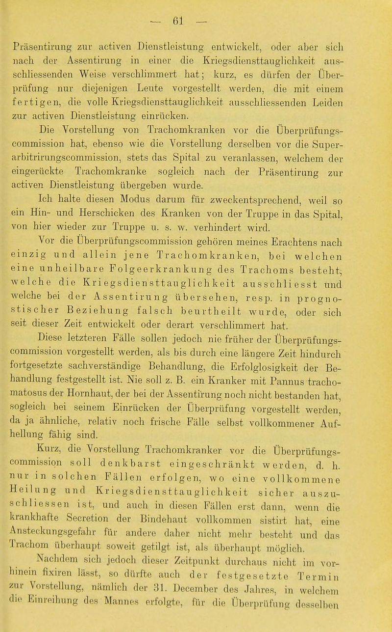 Präsentirung zur activen Dienstleistung entwickelt, oder aber sich nach der Assentirung in einer die Kriegsdiensttauglichkeit aus- schliessenden Weise verschlimmert hat; kurz, es dürfen der Über- prüfung nur diejenigen Leute vorgestellt werden, die mit einem fertigen, die volle Kriegsdiensttauglichkeit ausschliessenden Leiden zur activen Dienstleistung einrücken. Die Vorstellung von Trachomkranken vor die Überprüfungs- commission hat, ebenso wie die Vorstellung derselben vor die Super- arbitrirungscommission. stets das Spital zu veranlassen, welchem der eingerückte Trachomkranke sogleich nach der Präsentirung zur activen Dienstleistung übergeben wurde. Ich halte diesen Modus darum für zweckentsprechend, weil so ein Hin- und Herschicken des Kranken von der Truppe in das Spital, von hier wieder zur Truppe u. s. w. verhindert wird. Vor die Überprüfungscommission gehören meines Erachtens nach einzig und allein jene Trachomkranken, bei welchen eine unheilbare Folgeerkrankung des Trachoms besteht, welche die Kriegsdiensttauglichkeit ausschliesst und welche bei der Assentirung übersehen, resp. in progno- stischer Beziehung falsch beurtheilt wurde, oder sich seit dieser Zeit entwickelt oder derart verschlimmert bat. Diese letzteren Fälle sollen jedoch nie früher der Überprüfungs- commission vorgestellt werden, als bis durch eine längere Zeit hindurch fortgesetzte sachverständige Behandlung, die Erfolglosigkeit der Be- handlung festgestellt ist. Nie soll z. B. ein Kranker mit Pannus tracho- matosus der Hornhaut, der bei der Assentirung noch nicht bestanden hat. sogleich bei seinem Einrücken der Überprüfung vorgestellt werden, da ja ähnliche, relativ noch frische Fälle selbst vollkommener Auf- hellung fähig sind. Kurz, die Vorstellung Trachomkranker vor die Überprüfungs- commissiqn soll denkbarst eingeschränkt werden, d. h. nur in solchen Fällen erfolgen, wo eine vollkommene Heilung und Kriegsdiensttauglichkeit sicher auszu- schliessen ist, und auch in diesen Fällen erst dann, wenn die krankhafte Secretion der Bindehaut vollkommen sistirt hat, eine Ansteckungsgefahr für andere daher nicht mehr bestellt und das Trachom überhaupt soweit getilgt ist, als überhaupt möglich. > Nachdem sich jedoch dieser Zeitpunkt durchaus nicht im vor- hinein fixiren lässt, so dürfte auch der festgesetzte Termin /ur Vorstellung, nämlich der 31. December des Jahres, in welchem EinrePg des M™''* erfolgte, für die Überprüfung ,lesseihen