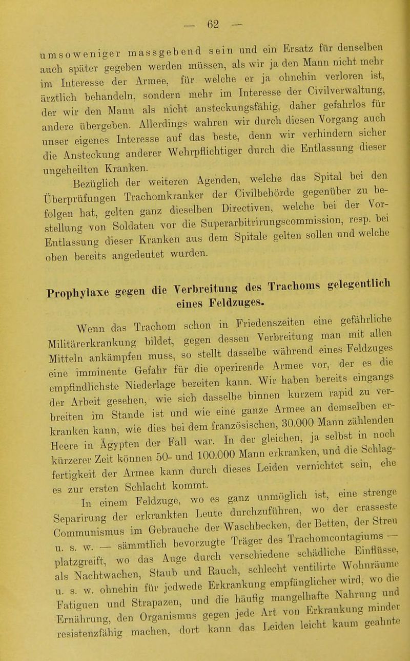 umsoweniser massgebend sein und ein Ersatz für denselben auch später segeben werden müssen, als wir ja den Mann nicht mehr im Interesse der Armee, für welche er ja ohnehin verloren .st, ärztlich behandeln, sondern mehr im Interesse der Civilverwaltung, der wir den Mann als nicht ansteckungsfähig, daher gefahrlos tut andere übergeben. Allerdings wahren wir durch diesen Vorgang auch unser eigenes Interesse auf das beste, denn wir verhindern sicher die Ansteckung anderer Wehrpflichtiger durch die Entlassung dieser ungeheilten Kranken. Bezüglich der weiteren Agenden, welche das Spital bei den Überprüfungen Trachomkranker der Civilbehörde gegenüber zu be- folgen hat, gelten ganz dieselben Directiven, welche bei der Vor- stellung von Soldaten vor die Superarbitrirungscommission, resp bei Entlassung dieser Kranken aus dem Spitale gelten sollen und welche oben bereits angedeutet wurden. Prophylaxe gegen die Verbreitung des Trachoms gelegentlieh eines Feldzuges. Wenn das Trachom schon in Friedenszeiten eine gefährliche Militärerkrankung bildet, gegen dessen Verbreitung man mit dl» Mitteln ankämpfen mnss, so stellt dasselbe wahrend eine imminente Gefahr für die operirende Armee vor, im es erfindlichste Niederlage bereiten kann. Wir haben ber«ts e,« der Arbeit gesehen, wie sich dasselbe binnen kurzem rapid sä vor Wen im Stande * und wie eine ganze Armee an demselben c,- k IL, wie dies Heere in Ägypten der Fall war. In der gleichen, ja selbst in noch S r r ZeifLnen 50- und 100.000 Mann erkranken, fertigkeit der Armee kann durch dieses Leiden vernichtet sem, es zur ersten Schlacht kommt. In einem Feldzuge, wo es ganz unmöglich ist, «ne*-W Seoarirunu der erkrankten Leute durchzuführen, wo de, erasseste £2. im Gebrauche der Waschbecken, der Betten der Streu Comm— ^ T..gei ^ ,|Vi t * n wn das Auge durch verschiedene schädliche Einflüsse, Ä laZn Äd Bauch, sohieoht ventilirte „ . . ohnehin für jedwede Erkrankung empfänglicher md, wo die Fat^uSstrapaL, und die häufig ;n gelhaft,« £ ErnLung, den Organismus gegen jede .Art von 1 ,U■' ^ ™ rastefähig machen, dort kann das Lcden le.cht kaum gean,