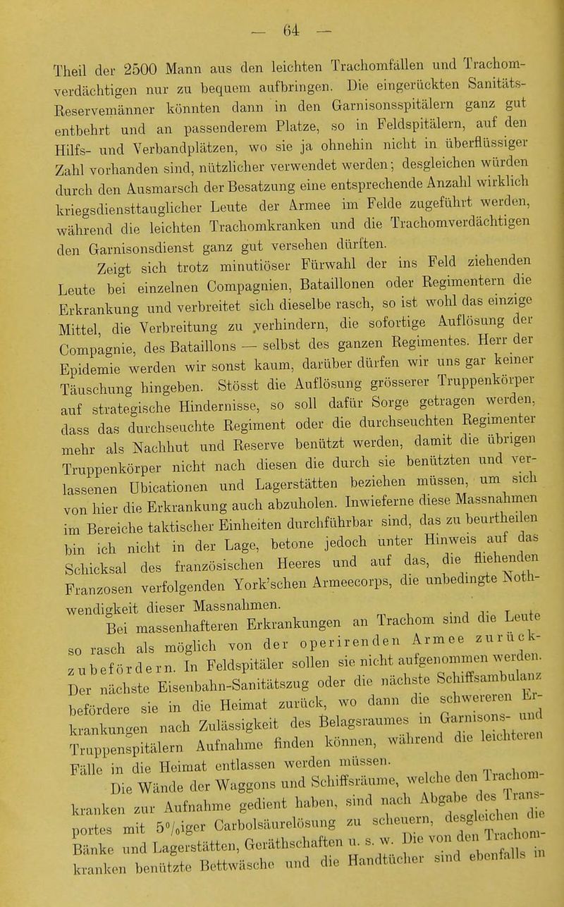 Theil der 2500 Mann aus den leichten Trachomfällen und Trachom- verdächtigen nur zu bequem aufbringen. Die eingerückten Sanitäts- Reservemänner könnten dann in den Garnisonsspitälern ganz gut entbehrt und an passenderem Platze, so in Feldspitälern, auf den Hilfs- und Verbandplätzen, wo sie ja ohnehin nicht in überflüssiger Zahl vorhanden sind, nützlicher verwendet werden; desgleichen würden durch den Ausmarsch der Besatzung eine entsprechende Anzahl wirklich kriegsdiensttauglicher Leute der Armee im Felde zugeführt werden, während die leichten Trachomkranken und die Trachomverdächtigen den Garnisonsdienst ganz gut versehen dürften. Zeigt sich trotz minutiöser Fürwahl der ins Feld ziehenden Leute bei einzelnen Compagnien, Bataillonen oder Regimentern die Erkrankung und verbreitet sich dieselbe rasch, so ist wohl das einzige Mittel die Verbreitung zu verhindern, die sofortige Auflösung der Compagnie, des Bataillons - selbst des ganzen Regimentes. Herr der Epidemie werden wir sonst kaum, darüber dürfen wir uns gar keiner Täuschung hingeben. Stösst die Auflösung grösserer Truppenkörper auf strategische Hindernisse, so soll dafür Sorge getragen werden, dass das durchseuchte Regiment oder die durchseuchten Regimenter mehr als Nachhut und Reserve benützt werden, damit die übrigen Truppenkörper nicht nach diesen die durch sie benützten und ver- lassenen Ubicationen und Lagerstätten beziehen müssen um sich von hier die Erkrankung auch abzuholen. Inwiefern diese Massnahmen im Bereiche taktischer Einheiten durchführbar sind, das zu beurtheilen bin ich nicht in der Lage, betone jedoch unter Hinweis auf das Schicksal des französischen Heeres und auf das, die fliehenden Franzosen verfolgenden York'schen Armeecorps, die unbedingte Notn- wendia keit dieser Massnahmen. Bei massenhafteren Erkrankungen an Trachom sind die Leute so rasch als möglich von der operirenden Armee zurück- zubeordern. In Feldspitäler sollen sie nicht aufgenommen weiden. Der nächste Eisenbalm-Sanitätszug oder die nächste Schiffsambula^ befördere sie in die Heimat zurück, wo dann die schwereren Er- »en nach Zulässigkeit des Belagsraumes in Truppenspitälern Aufnahme finden können, wahrend die leichtere« FmIIp in die Heimat entlassen werden müssen. Die 4L clor Waggons und Schiffsräume, welche den tanken *„r Aufnahme gedient haben, .sind nach Abgabe- partes mit » Carbolsäurelösung zu ^'^1^1 Lke und Lagerstätten, Gerätschaften u. s. w Dm von de»fächern krank,,, benutzte Bettwäsche und die Handtücher smd ebenfalls