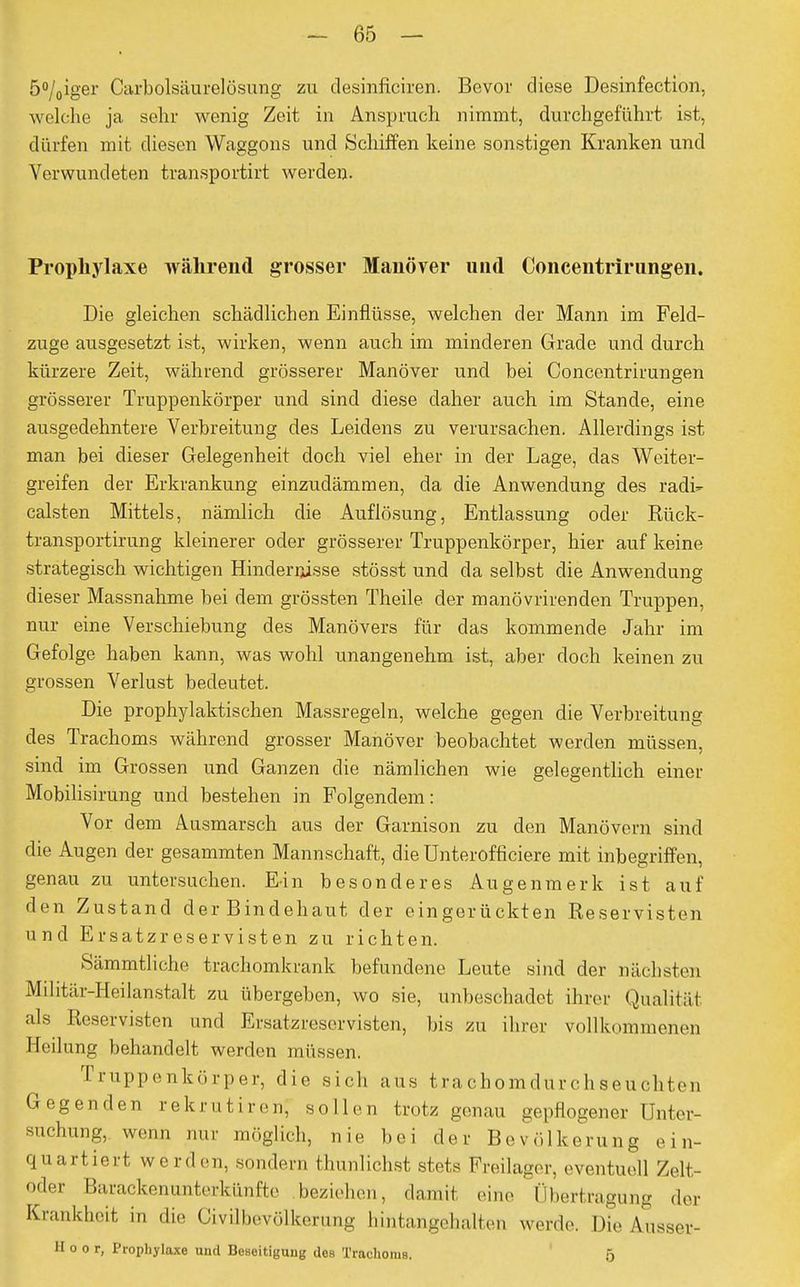 5°/0iger Carbolsäurelösung zu desinficiren. Bevor diese Desinfection, welche ja sehr wenig Zeit in Anspruch nimmt, durchgeführt ist, dürfen mit diesen Waggons und Schiffen keine sonstigen Kranken und Verwundeten transportirt werden. Prophylaxe während grosser Manöver und Concentrirungen. Die gleichen schädlichen Einflüsse, welchen der Mann im Feld- zuge ausgesetzt ist, wirken, wenn auch im minderen Grade und durch kürzere Zeit, während grösserer Manöver und bei Concentrirungen grösserer Truppenkörper und sind diese daher auch im Stande, eine ausgedehntere Verbreitung des Leidens zu verursachen. Allerdings ist man bei dieser Gelegenheit doch viel eher in der Lage, das Weiter- greifen der Erkrankung einzudämmen, da die Anwendung des radi- calsten Mittels, nämlich die Auflösung, Entlassung oder Rück- transportirung kleinerer oder grösserer Truppenkörper, hier auf keine strategisch wichtigen Hindernisse stösst und da selbst die Anwendung dieser Massnahme bei dem grössten Theile der manövrirenden Truppen, nur eine Verschiebung des Manövers für das kommende Jahr im Gefolge haben kann, was wohl unangenehm ist, aber doch keinen zu grossen Verlust bedeutet. Die prophylaktischen Massregeln, welche gegen die Verbreitung des Trachoms während grosser Manöver beobachtet werden müssen, sind im Grossen und Ganzen die nämlichen wie gelegentlich einer Mobilisirung und bestehen in Folgendem: Vor dem Ausmarsch aus der Garnison zu den Manövern sind die Augen der gesammten Mannschaft, die Unterofticiere mit inbegriffen, genau zu untersuchen. Ein besonderes Augenmerk ist auf den Zustand der Bindehaut der eingerückten Reservisten und Ersatzreservisten zu richten. Sämmtlichc kachomkrank befundene Leute sind der nächsten Mihtär-Heilanstalt zu übergeben, wo sie, unbeschadet ihrer Qualität als Reservisten und Ersatzreservisten, bis zu ihrer vollkommenen Heilung behandelt werden müssen. Truppenkörper, die sich aus trachomdurchseuchten Gegenden rekrutiren, sollen trotz genau gepflogener Unter- suchung, wenn nur möglich, nie bei der Bevölkerung ein- quartiert werden, sondern thunlichst stets Freilager, eventuell Zelt- oder Barackenunterkünfte beziehen, damit «'in,- Übertragung der Krankheit in die Civilbevölkerung hintangehalten werde. Die Ausser- H o o r, Prophylaxe und Beseitigung des Trachoms. 5
