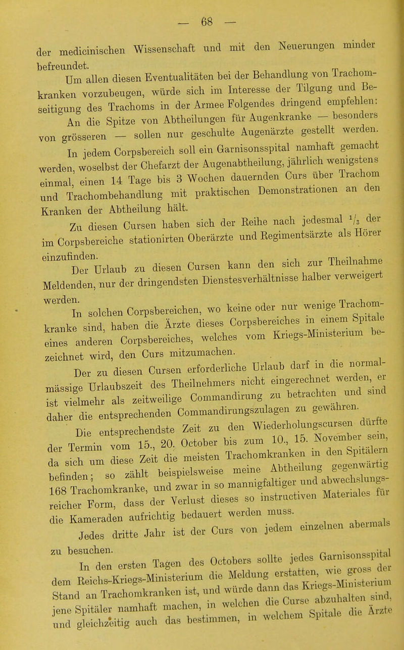 der medicinischen Wissenschaft und mit den Neuerungen minder befreundet. , Um allen diesen Eventualitäten bei der Behandlung von Trachom- kranken vorzubeugen, würde sich im Interesse der Tilgung und Be- seitigung des Trachoms in der Armee Folgendes dringend empfehlen: ° An die Spitze von Abtheilungen für Augenkranke - besonders von grösseren - sollen nur geschulte Augenärzte gestellt werden. In jedem Corpsbereich soll ein Garnisonsspital namhaft gemacht werden, woselbst der Chefarzt der Augenabtheilung, jährlich wenigstens einmal einen 14 Tage bis 3 Wochen dauernden Curs über Trachom und Trachombehandlung mit praktischen Demonstrationen an den Kranken der Abtheilung hält. Zu diesen Cursen haben sich der Reihe nach jedesmal der im Corpsbereiche stationirten Oberärzte und Regimentsärzte als Hörer Urlaub zu diesen Cursen kann den sich zur Theilnahme Meldenden, nur der dringendsten Dienstesverhältnisse halber verweigert Wel in solchen Corpsbereichen, wo keine oder nur wenige Trachom- kranke sind, haben die Ärzte dieses Corpsbereiches in einem Spitale ^anderen Corpsbereiches, welches vom Kriegs-Ministerium be- zeichnet wird, den Curs mitzumachen. Der zu diesen Cursen erforderliche Urlaub darf in die normal- mässise Urlaubszeit des Theilnehmers nicht eingerechnet werden, er rvlelmehr als zeitweilige Commandirung zu betrachten und sind daher die entsprechenden Commandirungszulagen zu gewahren Die entsprechendste Zeit zu den Wiederholungscursen durfte Die entspre 1& November sem, der Termin vom 15 2(1 b mkranken in den Spitälern da sich um diese Zeit die meisten Äh+hpilnn„ ae^enwärtig die Kameraden aufrichtig bedauert werden muss. Jedes dritte Jahr ist der Cur, von jedem emseinen abermals Z ersten Tagen des Octohers sohte ^«« dem Reiehs-Kriegs-Ministerium d,e Stand an Trachomkranken ist, und wurde dann da. h, . jene Spitäler namhaft machen, m welchen teO» und gleichzeitig auch das bestimmen, m welchem Spitale