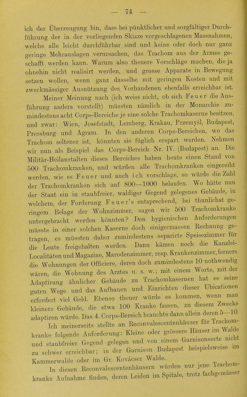 ich der Überzeugung bin, dass bei pünktlicher und sorgfältiger Durch- führung der in der vorliegenden Skizze vorgeschlagenen Massnahmen, welche alle leicht durchführbar sind und keine oder doch nur ganz geringe Mehrauslagen verursachen, das Trachom aus der Armee ge- schafft werden kann. Warum also theuere Vorschläge machen, die ja ohnehin nicht realisirt werden, und grosse Apparate in Bewegung setzen wollen, wenn ganz dasselbe mit geringen Kosten und mit zweckmässiger Ausnützung des Vorhandenen ebenfalls erreichbar ist. Meiner Meinung nach (ich weiss nicht, ob sich Feuer die Aus- führung anders vorstellt) müssten nämlich in der Monarchie zu- mindestens acht Corps-Bereiche je eine solche Trachomkaserne besitzen, und zwar: Wien, Josefstadt, Lemberg, Krakau, Przemysl, Budapest, Pressburg und Agram. In den anderen Corps-Bereichen, wo das Trachom seltener ist, könnten sie füglich erspart werden. Nehmen wir nun als Beispiel das Corps-Bereich Nr. IV. (Budapest) an. Die Militär-Heilanstalten dieses Bereiches haben heute einen Stand von 500 Trachomkranken, und würden alle Trachomkranken eingereiht werden, wie es Feuer und auch ich vorschlage, so würde die Zahl der Trachomkranken sich auf 800-1000 belaufen. Wo hätte nun der Staat ein in staubfreier, waldiger Gegend gelegenes Gebäude, in welchem, der Forderung Feuer's entsprechend, bei thunlichst ge- ringem Belage der Wohnzimmer, sagen wir 500 Trachomkranke untergebracht werden könnten? Den hygienischen Anforderungen müsste in einer solchen Kaserne doch einigermassen Rechnung ge- tragen es müssten daher zumindestens separirte Speisezimmer für die Leute freigehalten werden. Dann kämen noch die Kanzlei- Localitäten und Magazine, Marodenzimmer, resp. Krankenzimmer, ferner, die Wohnungen der Officiere, deren doch zumindestens 10 notwendig wären, die Wohnung des Arztes u. s. w.; mit einem Worte, mit der Adaptirung ähnlicher Gebäude zu Trachomkasernen hat es sein, guten Wege und das Aufbauen und Einrichten dieser Ubicationen erfordert viel Geld. Ebenso theuer würde es kommen, wenn man kleinere Gebäude, die etwa 100 Kranke fassen, zu diesem Zwecke adaptiren würde. Das 4. Corps-Bereich brauchte dann allem deren 5-10. Ich meinerseits stellte an Reconvalescentenhänser für rrachom- kranke folgende Anforderung: Kleine oder grössere Häuser m Walde und staubfreier Gegend gelegen und von einem Garnisonsorte aicht zu schwer erreichbar; in der Garnison Budapest beispielswe.se un Kammerwalde oder im Gr. Koväcser Walde. In d.esen Reconvalescentenhäusern würden nur jene Trachom kranke Aufnahme finden, deren Leiden im Spitale, trete fochgemasse*