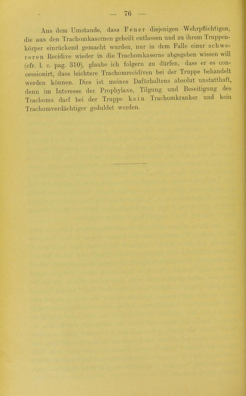 Aus dem Umstände, dass Feuer diejenigen Wehrpflichtigen, die aus den Trachomkasemen geheilt entlassen und zu ihrem Truppen- körper einrückend gemacht wurden, nur in dem Falle einer schwe- reren Recidive wieder in die Trachomkaserne abgegeben wissen will (cfr. 1. c. pag. 310), glaube ich folgern zu dürfen, class er es con- cessionirt, dass leichtere Trachomrecidiven bei der Truppe behandelt werden können. Dies ist meines Dafürhaltens absolut unstatthaft, denn im Interesse der Prophylaxe, Tilgung und Beseitigung des Trachoms darf bei der Truppe kein Trachomkranker und kein Trachomverdächtiger geduldet werden.