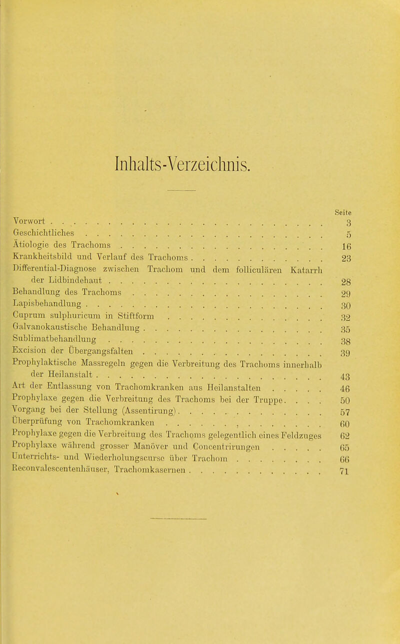 Inhalts-Verzeichnis. Seite Vorwort . . 3 Geschichtliches 5 Ätiologie des Trachoms  16 Krankheitsbild und Verlauf des Trachoms 23 Differential-Diagnose zwischen Trachom und dem folliculären Katarrh der Lidbindehaut 28 Behandlung des Trachoms 29 Lapisbehandlung 30 Cuprum sulphuricum in Stiftform 32 Galvanokaustische Behandlung 35 Sublimatbehandlung 3g Excision der Übergangsfalten 39 Prophylaktische Massregeln gegen die Verbreitung des Trachoms innerhalb der Heilanstalt 43 Ait der Entlassung von Trachomkranken aus Heilanstalten 46 Prophylaxe gegen die Verbreitung des Trachoms bei der Truppe. ... 50 Vorgang bei der Stellung (Assentirung) 57 Überprüfung von Trachomkranken , 60 Prophylaxe gegen die Verbreitung dos Trachoms gelegentlich eines Feldzuges (52 Prophylaxe während grosser Manöver und Concentrirungen 65 Unterrichts- und Wiederholungscurse über Trachom 6(5 Rcc.onvalescentenhiiuser, Trachomkasernen 71