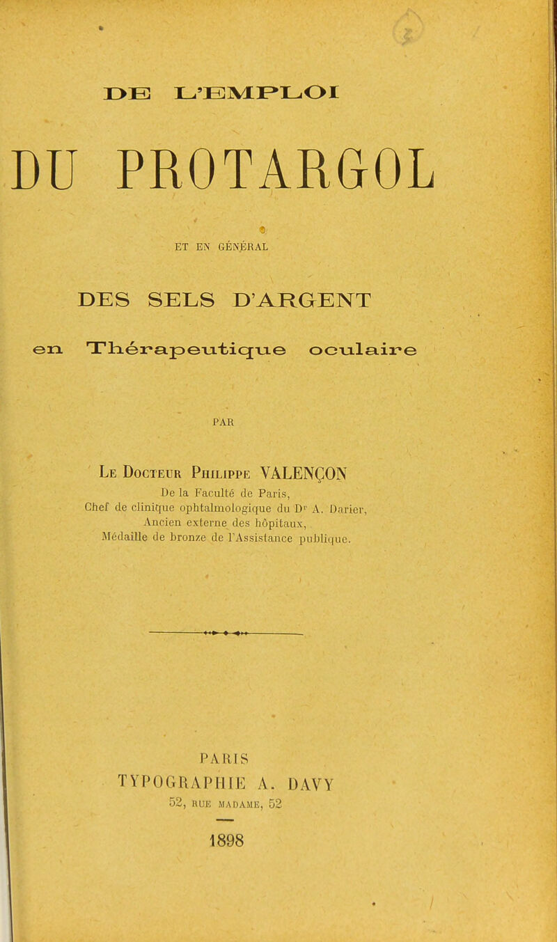 r>B L'EMPLOI DU PROTARGOL ET EN GÉNÉRAL DES SELS D'ARGENT en Tlaér-apeviticjvie oculaire PAR Le Docteur Philippe VÀLENÇON De la Faculté de Paris, Chef de clinique ophtalmologique du D1' A. Darier, Ancien externe des hôpitaux, Médaille de bronze de l'Assistance publique. pa aïs TYPOGRAPIIIK A. DAVY 52, RUE MADAME, 52 1898