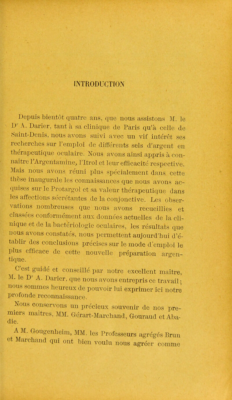 INTRODUCTION Depuis bientôt quatre ans, que nous assistons M. le Dr A. Darier, tant à sa clinique de Paris qu'à celle de Saint-Denis, nous avons suivi avec un vif intérêt ses recherches sur l'emploi de différents sels d'argent en thérapeutique oculaire. Nous avons ainsi appris à con- naître FArg-entamine, l'Itrol et leur efficacité respective. Mais nous avons réuni plus spécialement dans cette thèse inaugurale les connaissances que nous avons ac- quises sur le Protargql et sa valeur thérapeutique clans les affections sécrétantes de la conjonctive. Les obser- vations nombreuses que nous avons recueillies et classées conformément aux données actuelles de la cli- nique et de la bactériologie oculaires, les résultats que nous avons constatés, nous permettent aujourd'hui d'é- tablir des conclusions précises sur le mode d'emploi le plus efficace de cette nouvelle préparation argen- tique. C'est guidé et conseillé par notre excellent maître, M. le D A. Darier, que nous avons entrepris ce travail; nous sommes heureux cle pouvoir lui exprimer ici notre profonde reconnaissance. Nous conservons un précieux souvenir de nos pre- miers maîtres, MM. Gérart-Marchand, Gouraud et Aba- die. A M. Gougenheim, MM. les Professeurs agrégés Brun et Marchand qui ont bien voulu nous agréer comme