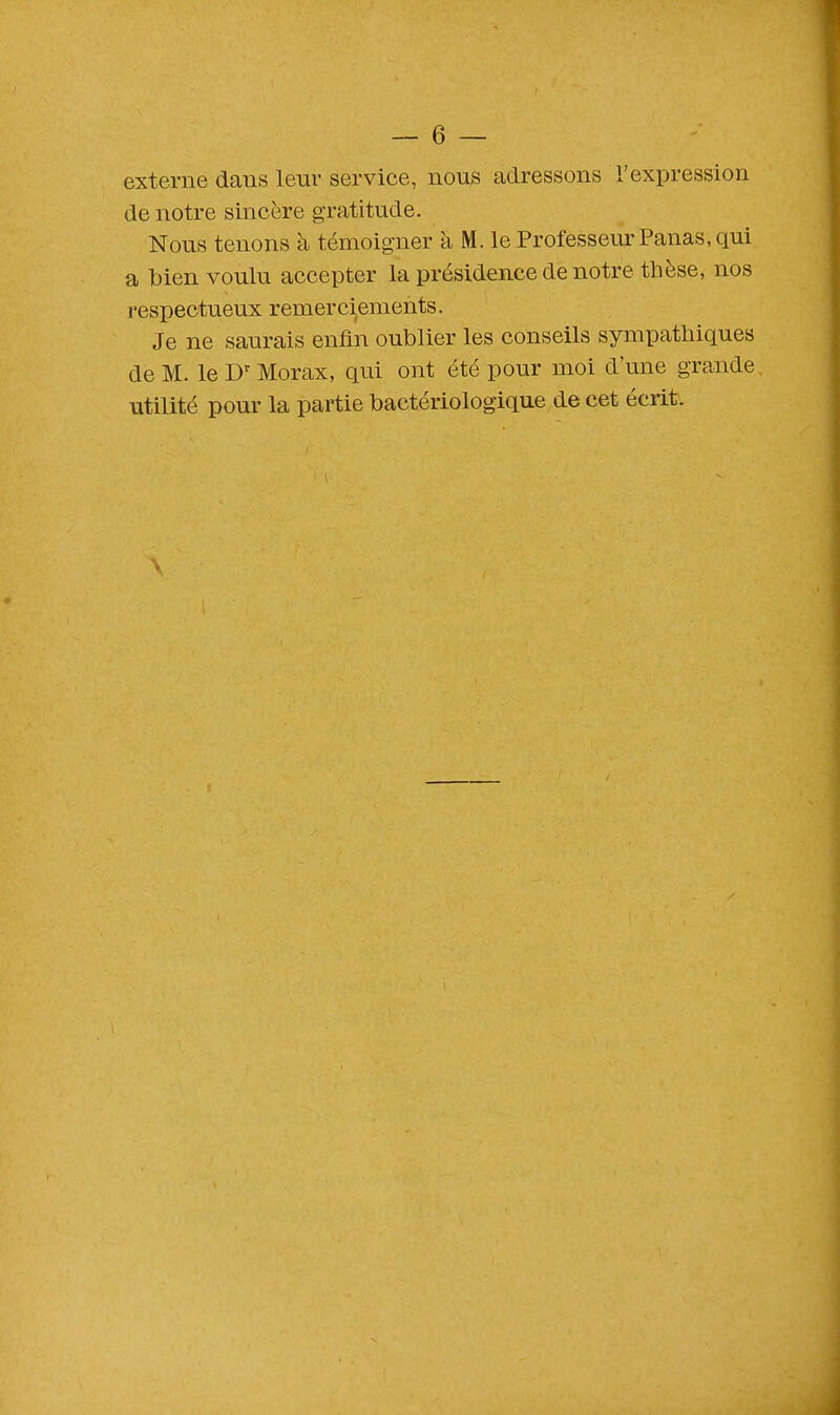 externe dans leur service, nous adressons l'expression de notre sincère gratitude. Nous tenons à témoigner à M. le Professeur Panas, qui a bien voulu accepter la présidence de notre thèse, nos respectueux remerciements. Je ne saurais enfin oublier les conseils sympathiques de M. le Dr Morax, qui ont été pour moi d'une grande utilité pour la partie bactériologique de cet écrit.