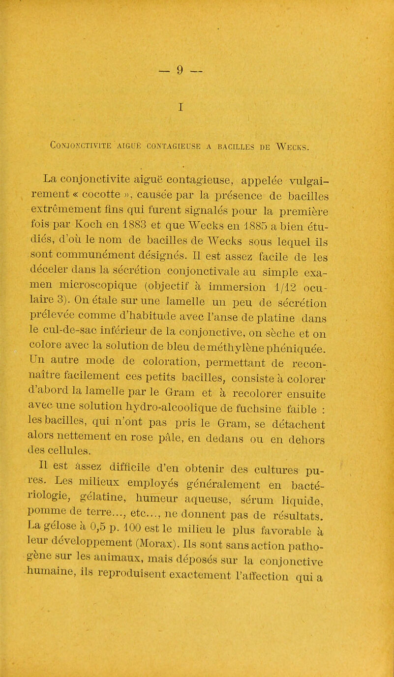 I Conjonctivite aiguë contagieuse a bacilles de Wecks. La conjonctivite aiguë contagieuse, appelée vulgai- rement « cocotte », causée par la présence de bacilles extrêmement fins qui furent signalés pour la première fois par Koch en 1883 et que Wecks en 1885 a bien étu- diés, d'où le nom de bacilles de Wecks sous lequel ils sont communément désignés. Il est assez facile de les déceler dans la sécrétion conjonctivale au simple exa- men microscopique (objectif à immersion 1/12 ocu- laire 3). On étale sur une lamelle un peu de sécrétion prélevée comme d'habitude avec l'anse de platine dans le cul-de-sac inférieur de la conjonctive, on sèche et on colore avec la solution de bleu de méthylène phéniquée. Un autre mode de coloration, permettant de recon- naître facilement ces petits bacilles, consiste à colorer d'abord la lamelle par le Gram et à recolorer ensuite avec une solution hydro-alcoolique de fuchsine faible : les bacilles, qui n'ont pas pris le Grain, se détachent alors nettement en rose pâle, en dedans ou en dehors des cellules. Il est assez difficile d'en obtenir des cultures pu- res. Les milieux employés généralement en bacté- riologie, gélatine, humeur aqueuse, sérum liquide, pomme de terre..., etc., ne donnent pas de résultats! La gélose à 0,5 p. 100 est le milieu le plus favorable à leur développement (Morax). Ils sont sans action patho- gène sur les animaux, mais déposés sur la conjonctive humaine, ils reproduisent exactement l'affection qui a