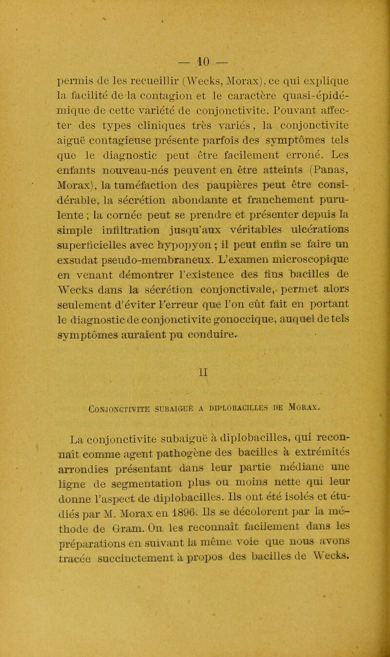 permis de les recueillir (Wecks, Morax), ce qui explique la facilité de la contagion et le caractère quasi-épidé- mique de cette variété de conjonctivite. Pouvant affec- ter des types cliniques très variés, la conjonctivite aiguë contagieuse présente parfois des symptômes tels que le diagnostic peut être facilement erroné. Les enfants nouveau-nés peuvent en être atteints (Panas, Morax), la tuméfaction des paupières peut être consi- dérable, la sécrétion abondante et francbement puru- lente ; la cornée peut se prendre et présenter depuis la simple infiltration jusqu'aux véritables ulcérations superficielles avec hypopyon ; il peut enfin se faire un exsudât pseudo-membraneux. L'examen microscopique en venant démontrer l'existence des fins bacilles de Wecks dans la sécrétion conjonctivale, permet alors seulement d'éviter l'erreur que l'on eût fait en portant le diagnostic de conjonctivite gonoccique, auquel de tels symptômes auraient pu conduire. II Conjonctivite subaiguk a diplobacilles de Morax. La conjonctivite subaiguë à diplobacilles, qui recon- naît comme agent pathogène des bacilles à extrémités arrondies présentant dans leur partie urédiaûe une Ii#ne de segmentation plus ou moins nette qui leur donne l'aspect de diplobacilles. Ils ont été isolés et étu- diés par M. Morax en 1896. Ils se décolorent par la mé- thode de Gram. On les reconnaît facilement dans les préparations en suivant la même voie que nous avons tracée succinctement à propos des bacilles de Wecks.